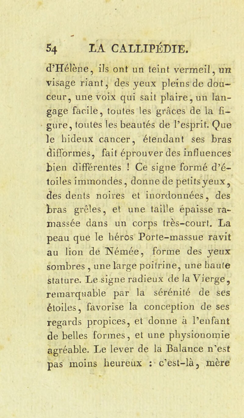 d’Hélène, ils ont un teint vermeil, un visage riant, des yeux pleins de dou- ceur, une voix qui sait plaire, un lan- gage facile, toutes les grâces de la fi- gure, toutes les beautés de l’esprit. Que le hideux cancer, étendant ses bras difformes, fait éprouver des influences bien différentes ! Ce signe formé d’é- toiles immondes, donne de petitsyeux, des dents noires et inordonnées, des bras grêles, et une taille épaisse ra- massée dans un corps très-court. La peau que le héros Porte-massue ravit au lion de ISJemée, forme des yeux sombres , une large poitrine, une haute stature. Le signe radieux de la Vierge, remarquable par la sérénité de ses étoiles, favorise la conception de ses regards propices, et donne à l’enfant de belles formes, et une physionomie agréable. Le lever de la Balance n’est pas moins heureux : c’est-là, mère