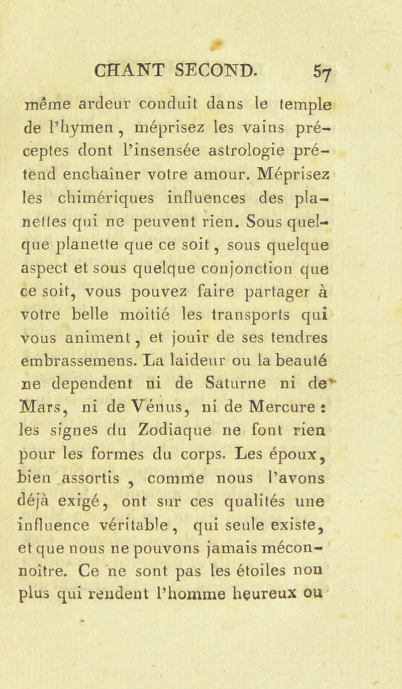même ardeur conduit dans le temple de l’hymen , méprisez les vains pré- ceptes dont l’insensée astrologie pré- tend enchaîner votre amour. Méprisez les chimériques influences des pla- nelles qui ne peuvent rien. Sous quel- que planette que ce soit, sous quelque aspect et sous quelque conjonction que ce soit, vous pouvez faire partager à votre belle moitié les transports qui vous animent, et jouir de ses tendres embrassemens. La laideur ou la beauté ne dependent ni de Saturne ni de' Mars, ni de Vénus, ni de Mercure : les signes du Zodiaque ne font rien pour les formes du corps. Les époux, bien assortis , comme nous l’avons déjà exigé, ont sur ces qualités une influence véritable, qui seule existe, et que nous ne pouvons jamais mécon- noître. Ce ne sont pas les étoiles non plus qui rendent l’homme heureux ou