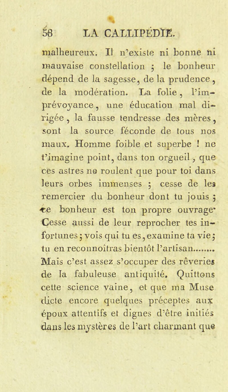 % 58 LA CALLIPEDTL. malheureux. Il n’existe ni bonne ni mauvaise constellation ; le bonheur dépend de la sagesse, de la prudence, de la modération. La folie, l’im- prévoyance , une éducation mal di- rigée , la fausse tendresse des mères, sont la source féconde de tous nos maux. Homme foible et superbe ! ne t’imagine point, dans ton orgueil, que ces astres ne roulent que pour toi dans leurs orbes immenses ; cesse de les remercier du bonheur dont tu jouis ; «e bonheur est ton propre ouvrage* Cesse aussi de leur reprocher tes in- fortunes; vois qui tu es,examine ta vie; tu en reconnoitras bientôt l’artisan Mais c’est assez s’occuper des rêveries de la fabuleuse antiquité. Quittons cette science vaine, et que ma Muse dicte encore quelques préceptes aux époux attentifs et dignes d’être initiés dans les mystères de l’art charmant que