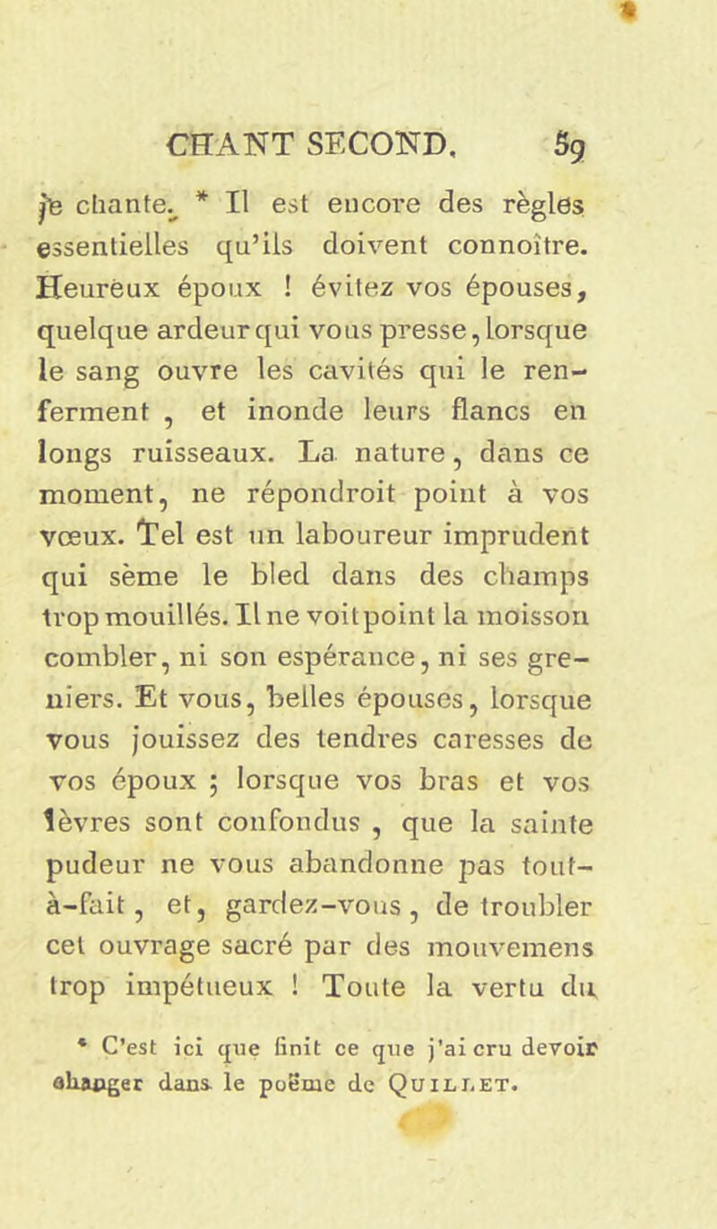 Jts chante., * Il est encore des règles essentielles qu’ils doivent connoitre. Heureux époux ! évitez vos épouses, quelque ardeur qui vous presse, lorsque le sang ouvre les cavités qui le ren- ferment , et inonde leurs flancs en longs ruisseaux. La nature, dans ce moment, ne répondroit point à vos vœux. Tel est un laboureur imprudent qui sème le bled dans des champs trop mouillés. Une voitpoint la moisson combler, ni son espérance, ni ses gre- niers. Et vous, belles épouses, lorsque vous jouissez des tendres caresses de vos époux ; lorsque vos bras et vos lèvres sont confondus , que la sainte pudeur ne vous abandonne pas tout- à-fait, et, gardez-vous, de troubler cet ouvrage sacré par des mouvemens trop impétueux ! Toute la vertu du * C’est ici que finit ce que j’ai cru devoir aliaoger dans, le pofime de Quilj.et.