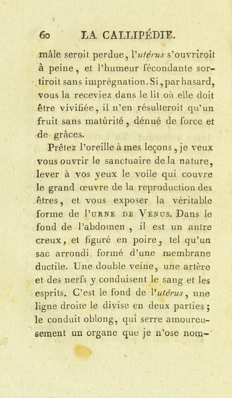 mâle seroit perdue, Y utérus s’ouvriroit à peine, et l’humeur fécondante sor- tiroit sans imprégnation. Si, par hasard, vous la receviez dans le lit où elle doit être vivifiée, il n’en résulteroit qu’un fruit sans maturité, dénué de force et de grâces. Prêtez l’oreille à mes leçons , je veux vous ouvrir le sanctuaire delà nature, lever à vos yeux le voile qui couvre le grand oeuvre de la reproduction des êtres, et vous exposer la véritable forme de I’urne de Vénus. Dans le fond de l’abdomen , il est un antre creux, et figuré en poire^ tel qu’un sac arrondi formé d’une membrane ductile. Une double veine, une artère et des nerfs y conduisent le sang et les esprits. C’est le fond de Y utérus, une ligne droite le divise en deux parties j le conduit oblong, qui serre amoureu- sement un organe que je n’ose nom-