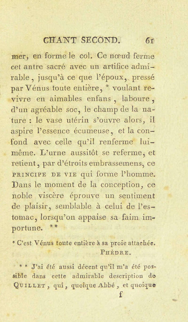 mer, en forme le col. Ce nœud ferme cet antre sacré avec un artifice admi- rable , jusqu’à ce que l’époux, pressé par Vénus toute entière, * voulant re- vivre en aimables enfans , laboure , d’un agréable soc, le champ de la na- ture : le vase utérin s’ouvre alors, il aspire l’essence écumeuse, et la con- fond avec celle qu’il renferme lui- même. L’urne aussitôt se referme, et retient, par d’étroits embrassemens, ce principe de vie qui forme l’homme. Dans le moment de la conception, ce noble viscère éprouve un sentiment de plaisir, semblable à celui de l’es- tomac, lorsqu’on appaise sa faim im- portune. ** * C’est Vénus toute entière k sa proie attachée. Phèdre. * * J’ai été aussi décent qu’il m’a été pos- sible dans cette admirable description do QüILLET, qui, quoique Abbé, et quoique f
