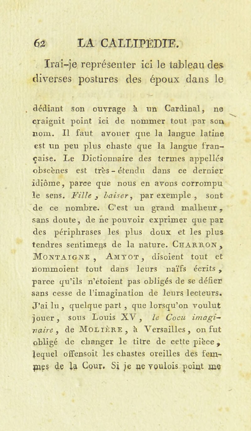Irai-je représenter ici le tableau clés diverses postures des époux dans le dédiant son ouvrage h un Cardinal, ne craignit point ici de nommer tout par sou nom. Il faut avouer cpie la langue latine est un peu plus chaste que la langue fran- çaise. Le Dictionnaire des termes appelles obscènes est très - étendu dans ce dernier idiome, parce que nous en avons corrompu le sens. Fille , Laiser, par exemple , sont de ce nombre. C’est un grand malheur, sans doute, de ne pouvoir exprimer que par des périphrases les plus doux et les plus tendres sentimeps de la nature. Charron, Montaigne, Amyot, disoient tout et nommoient tout dans leurs naïfs écrits , parce qu’ils n’etoient pas obligés de se défier sans cesse de l’imagination de leurs lecteurs. J'ai lu, quelque part , que lorsqu’on voulut jouer, sous Louis XV, le Cocu imagi- naire, de Molière, k Versailles, on fut obligé de changer le titre de cette pièce, lequel offensoit les chastes oreilles des fem- fnes de 1^ Cour. Si je oe voulois point æe