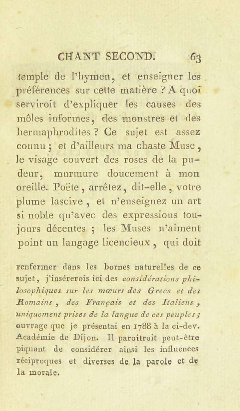 temple de l’hymen, et enseigner les préférences sur cette matière ? A cpioî servirent d’expliquer les causes des môles informes, des monstres et des hermaphrodites ? Ce sujet est assez connu ; et d’ailleurs ma chaste Muse , le visage couvert des roses de la pu- deur, murmure doucement à mon oreille. Poete, arrêtez, dit-elle, votre plume lascive , et n’enseignez un art si noble qu’avec des expressions tou- jours décentes ; les Muses n’aiment point un langage licencieux , qui doit renfermer dans les bornes naturelles de ce sujet, j'insérerois ici des considérations -phi- losophiques sur les mœurs des Grecs et des Romains , des Français et des Italiens, uniquement prises de la langue de ces peuples ; ouvrage que je présentai en 1788 à la ci-dev. Académie de Dijon. Il paroitroit peut-être piquant de considérer ainsi les influences réciproques et diverses de la parole et de la morale.