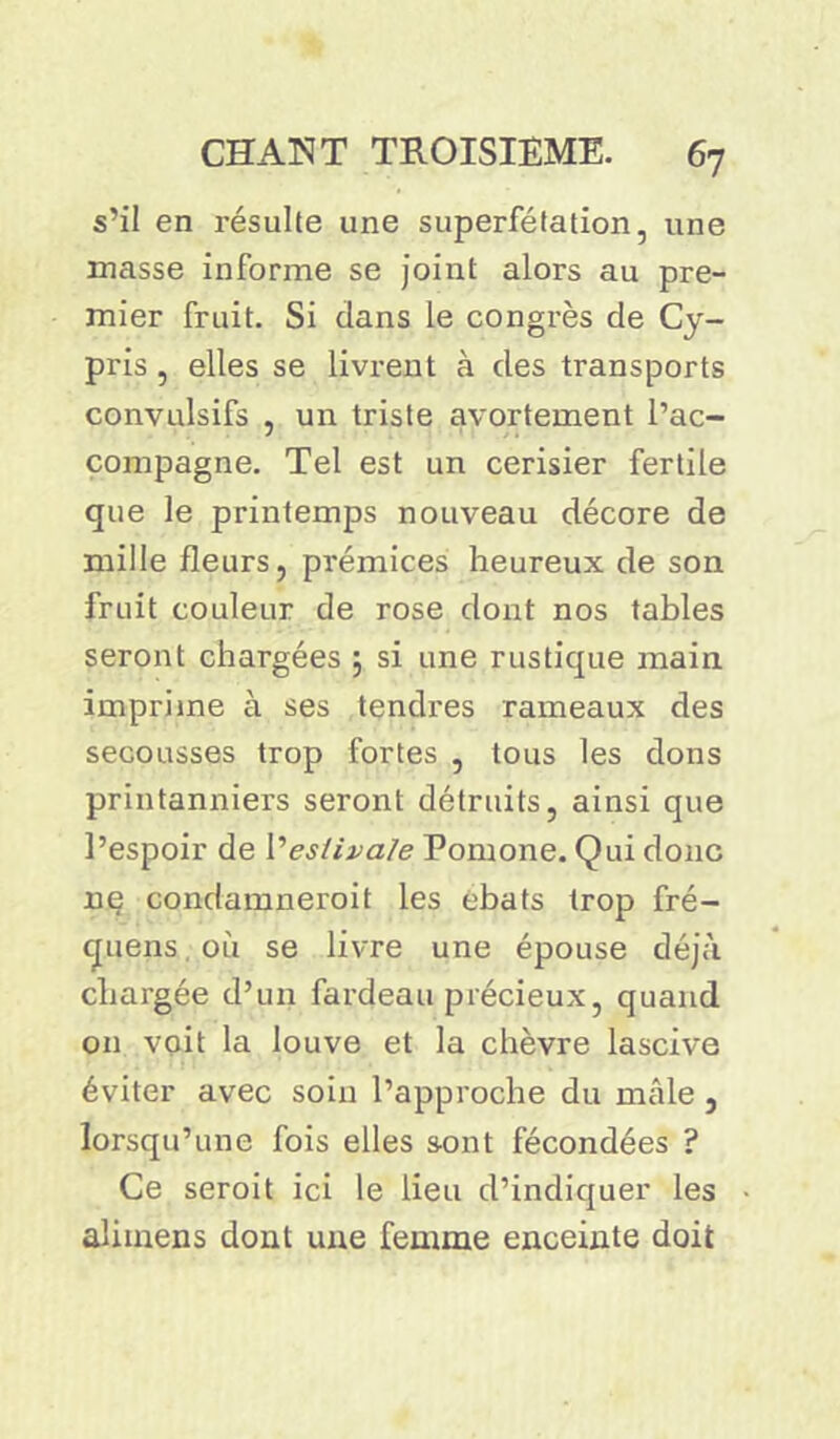 s’il en résulte une superfétation, une masse informe se joint alors au pre- mier fruit. Si dans le congrès de Cy- pris , elles se livrent à des transports convulsifs , un triste avortement l’ac- compagne. Tel est un cerisier fertile que le printemps nouveau décore de mille fleurs, prémices heureux de son fruit couleur de rose dont nos tables seront chargées \ si une rustique main imprime à ses tendres rameaux des secousses trop fortes , tous les dons printanniers seront détruits, ainsi que l’espoir de l'estivale Ponrone. Qui donc ne condamnerait les ebats trop fré- quens. où se livre une épouse déjà chargée d’un fardeau précieux, quand on voit la louve et la chèvre lascive éviter avec soin l’approche du nmle , lorsqu’une fois elles s-ont fécondées ? Ce seroit ici le lieu d’indiquer les • aliinens dont une femme enceinte doit