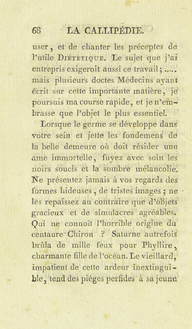 viser, et de chanter les préceptes de l’utile Diététique. Le sujet que j’ai entrepris exigeroit aussi ce travail ; mais plusieurs doctes Médecins a}rant écrit sur cette importante matière, je* poursuis ma course rapide, et je n’em- brasse que l’objet le plus essentiel. Lorsque le germe se développe dans votre sein et jette les fondemens de la belle demeure où doit résider une ame immortelle, fuyez avec soin les noirs soucis et la sombre mélancolie. Ne présentez jamais à vos regards des formes hideuses , de tristes images ; ne • les repaissez au contraire que d’objets gracieux et de simulacres agréables. Qui ne connoît l’horrible origine du centaure Chiron ? Saturne autrefois brûla de mille feux pour Phyllire, charmante fille de l’océan. Le vieillard, impatient de cette ardeur inextingui - ble, tend des pièges perfides à sa jeune
