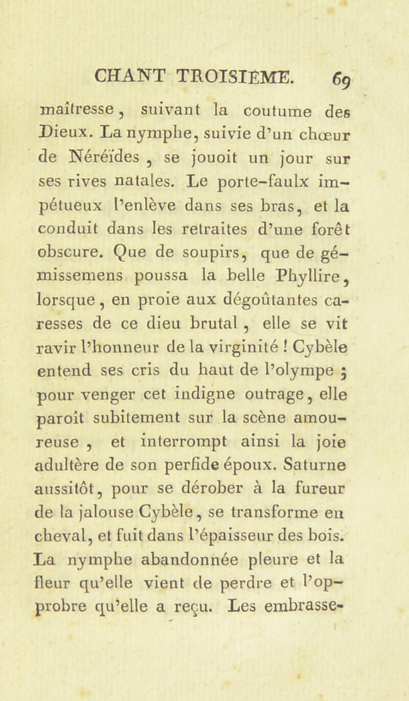 maîtresse, suivant la coutume des Dieux. La nymphe, suivie d’un choeur de Néréides , se jouoit un jour sur ses rives natales. Le porte-faulx im- pétueux l’enlève dans ses bras, et la conduit dans les retraites d’une forêt obscure. Que de soupirs, que de gé- missemens poussa la belle Phyllire, lorsque, en proie aux dégoûtantes ca- resses de ce dieu brutal , elle se vit ravir l’honneur de la virginité ! Cybèle entend ses cris du haut de l’olympe ; pour venger cet indigne outrage, elle paroît subitement sur la scène amou- reuse , et interrompt ainsi la joie adultère de son perfide époux. Saturne aussitôt, pour se dérober à la fureur de la jalouse Cybèle, se transforme en cheval, et fuit dans l’épaisseur des bois. La nymphe abandonnée pleure et la fleur qu’elle vient de perdre et l’op- probre qu’elle a reçu. Les embrasse-