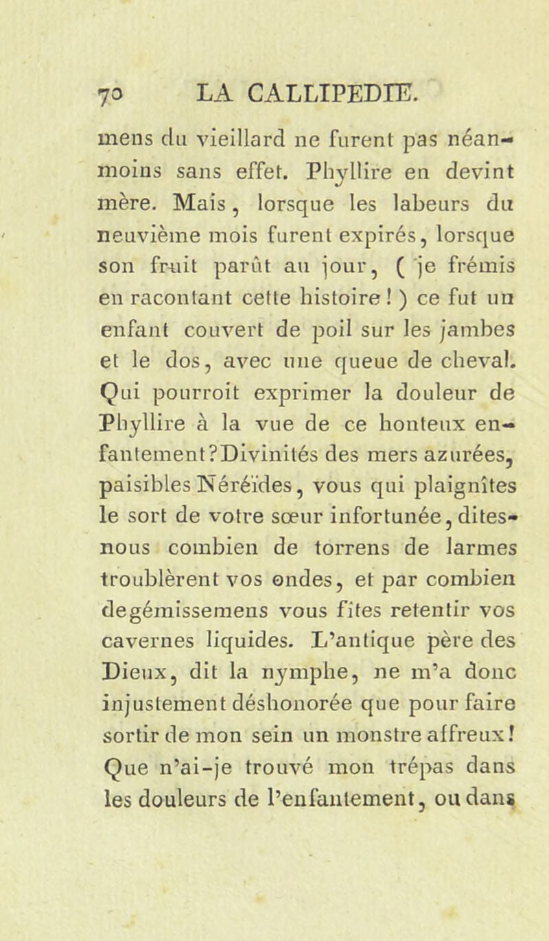 mens du vieillard ne furent pas néan- moins sans effet. Phyllire en devint mère. Mais, lorsque les labeurs du neuvième mois furent expirés, lorsque son fruit parût au jour, ( je frémis en racontant cette histoire ! ) ce fut un enfant couvert de poil sur les jambes et le dos, avec une queue de cheval. Qui pourrait exprimer la douleur de Phyllire à la vue de ce honteux en- fantement ?Divinités des mers azurées, paisibles Néréides, vous qui plaignîtes le sort de votre sœur infortunée, dites- nous combien de torrens de larmes troublèrent vos ondes, et par combien degémissemens vous fîtes retentir vos cavernes liquides. L’antique père des Dieux, dit la nymphe, ne m’a donc injustement déshonorée que pour faire sortir de mon sein un monstre affreux ! Que n’ai-je trouvé mon trépas dans les douleurs de l’enfantement, ou dans