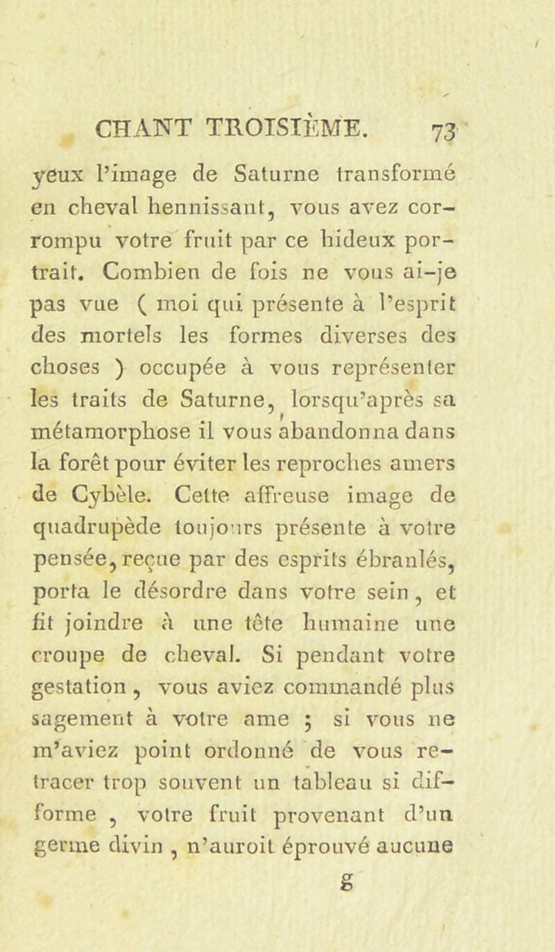 yeux l’image de Saturne transformé en cheval hennissant, vous avez cor- rompu votre fruit par ce hideux por- trait. Combien de fois ne vous ai-je pas vue ( moi qui présente à l’esprit des mortels les formes diverses des choses ) occupée à vous représenter les traits de Saturne, lorsqu’après sa métamorphose il vous abandonna dans la forêt pour éviter les reproches amers de Cybèle. Cette affreuse image de quadrupède toujours présente à voire pensée, reçue par des esprits ébranlés, porta le désordre dans votre sein , et fit joindre à une tête humaine une croupe de cheval. Si pendant votre gestation , vous aviez commandé plus sagement à votre ame ; si vous ne m’aviez point ordonné de vous re- tracer trop souvent un tableau si dif- forme , votre fruit provenant d’un germe divin , n’auroit éprouvé aucune g