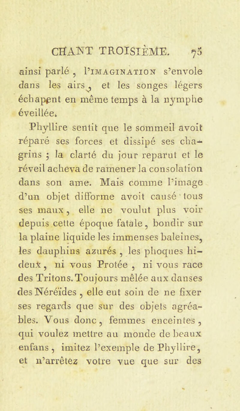 ainsi parlé , I’imagination s’envole dans les airs^, et les songes légers échapent en même temps à la nymphe éveillée* Phyllire sentit que le sommeil avoit réparé ses forces et dissipé ses cha- grins 5 la clarté du jour reparut et le réveil acheva de ramener la consolation dans son ame. Mais comme l’image d’un objet difforme avoit causé tous ses maux , elle ne voulut plus voir depuis cette époque fatale, bondir sur la plaine liquide les immenses baleines, les dauphins azurés , les phoques hi- deu*, ni vous Protée , ni vous race des Tritons.Toujours mêlée aux danses des Néréides , elle eut soin de ne fixer ses regards que sur des objets agréa- bles. Vous donc, femmes enceintes, qui voulez mettre au monde de beaux en fans , imitez l’exemple de Phyllire, et n’arrêtez votre vue que sur des