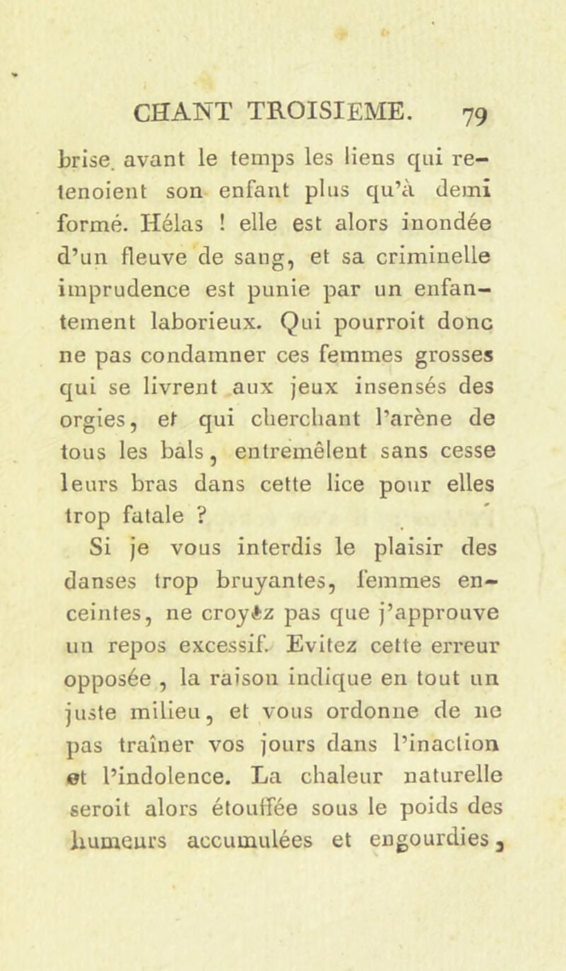 brise, avant le temps les liens qui re- lenoient son enfant plus qu’à demi formé. Hélas ! elle est alors inondée d’un fleuve de sang, et sa criminelle imprudence est punie par un enfan- tement laborieux. Qui pourroit donc ne pas condamner ces femmes grosses qui se livrent aux jeux insensés des orgies, et qui cherchant l’arène de tous les bals, entremêlent sans cesse leurs bras dans cette lice pour elles trop fatale ? Si je vous interdis le plaisir des danses trop bruyantes, femmes en- ceintes, ne croyèz pas que j’approuve un repos excessif. Evitez cette erreur opposée , la raison indique en tout un juste milieu, et vous ordonne de ne pas traîner vos jours dans l’inaction et l’indolence. La chaleur naturelle seroit alors étouffée sous le poids des humeurs accumulées et engourdies 3