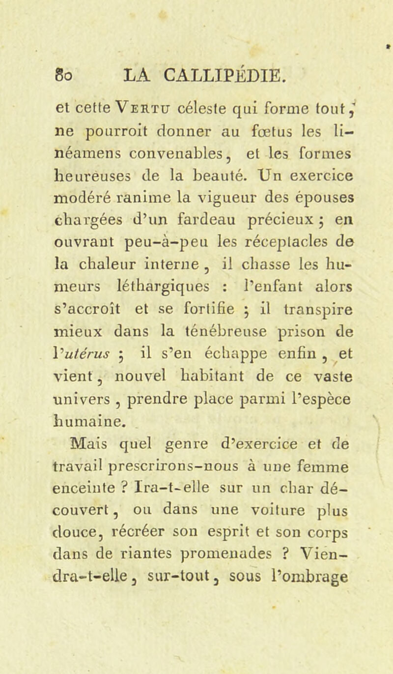 et cette Vertu céleste qui forme tout, ne pourroit donner au fœtus les li- néamens convenables, et les formes heureuses de la beauté. Un exercice modéré ranime la vigueur des épouses chargées d’un fardeau précieux ; en ouvrant peu-à-peu les réceptacles de la chaleur interne , il chasse les hu- meurs léthargiques : l’enfant alors s’accroît et se fortifie \ il transpire mieux dans la ténébreuse prison de Vutérus j il s’en échappe enfin , et vient, nouvel habitant de ce vaste univers , prendre place parmi l’espèce humaine. Mais quel genre d’exercice et de travail prescrirons-nous à une femme enceinte ? Ira-t-elle sur un char dé- couvert, ou dans une voiture plus douce, récréer son esprit et son corps dans de riantes promenades ? Vien- dra-t-elle , sur-tout, sous l’ombrage