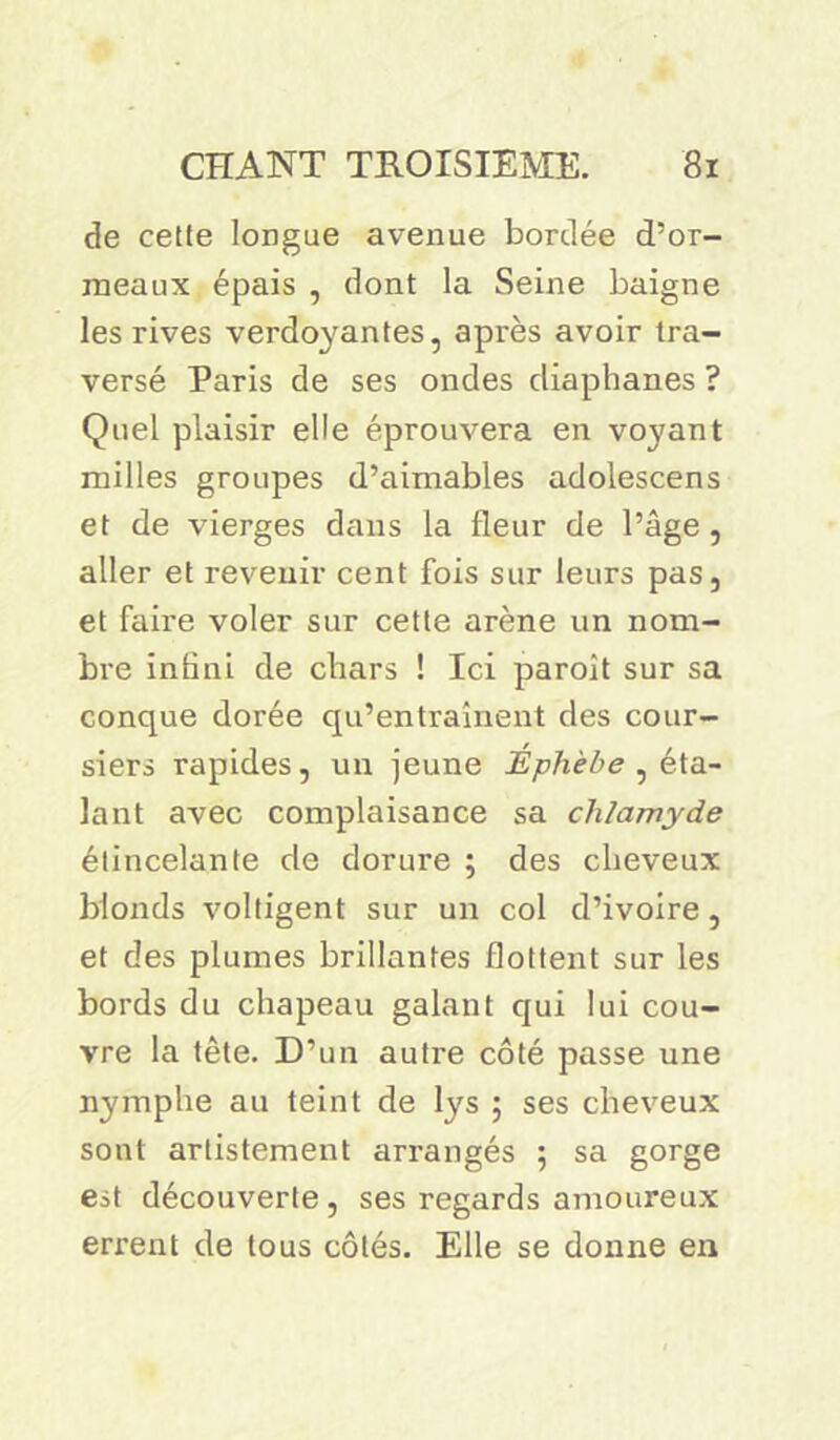 de cette longue avenue bordée d’or- meaux épais , dont la Seine baigne les rives verdoyantes, après avoir tra- versé Paris de ses ondes diaphanes ? Quel plaisir elle éprouvera en voyant milles groupes d’aimables adolescens et de vierges dans la fleur de l’âge, aller et revenir cent fois sur leurs pas, et faire voler sur cette arène un nom- bre infini de chars ! Ici paroit sur sa conque dorée qu’entraînent des cour- siers rapides, un jeune Éphèbe , éta- lant avec complaisance sa chlamyde étincelante de dorure ; des cheveux blonds voltigent sur un col d’ivoire, et des plumes brillantes flottent sur les bords du chapeau galant qui lui cou- vre la tête. D’un autre côté passe une nymphe au teint de lys ; ses cheveux sont artistement arrangés ; sa gorge est découverte, ses regards amoureux errent de tous côtés. Elle se donne en