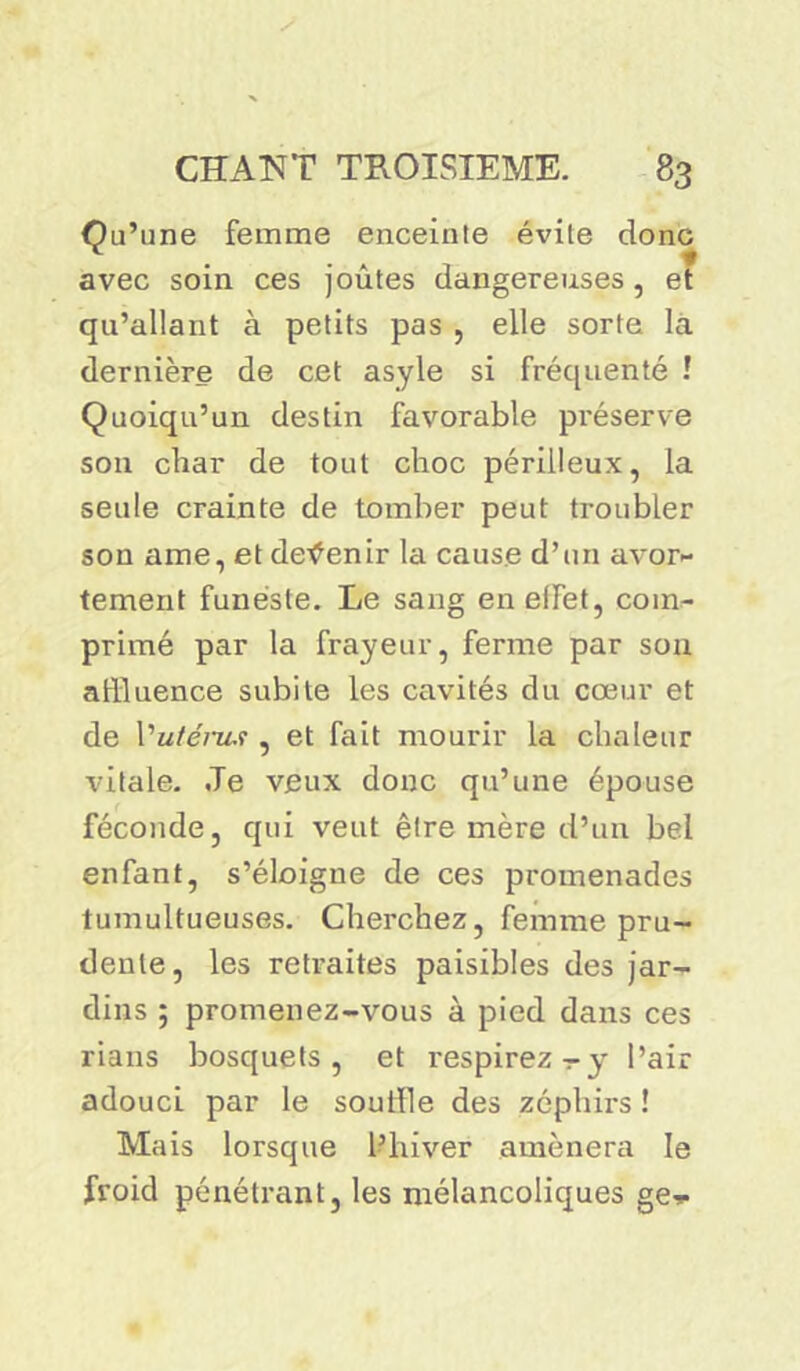 Qu’une femme enceinte évite donc avec soin ces joûtes dangereuses, et qu’allant à petits pas , elle sorte la dernière de cet asyle si fréquenté ! Quoiqu’un destin favorable préserve son char de tout choc périlleux, la seule crainte de tomber peut troubler son ame, et devenir la cause d’un avor- tement funeste. Le sang en elfet, com- primé par la frayeur, ferme par son affluence subite les cavités du cœur et de Vuténis , et fait mourir la chaleur vitale. Je veux donc qu’une épouse féconde, qui veut être mère d’un bel enfant, s’éloigne de ces promenades tumultueuses. Cherchez, femme pru- dente, les retraites paisibles des jar- dins ; promenez-vous à pied dans ces rians bosquets, et respirez - y l’air adouci par le souffle des zéphirs ! Mais lorsque l’hiver amènera le froid pénétrant, les mélancoliques ge^