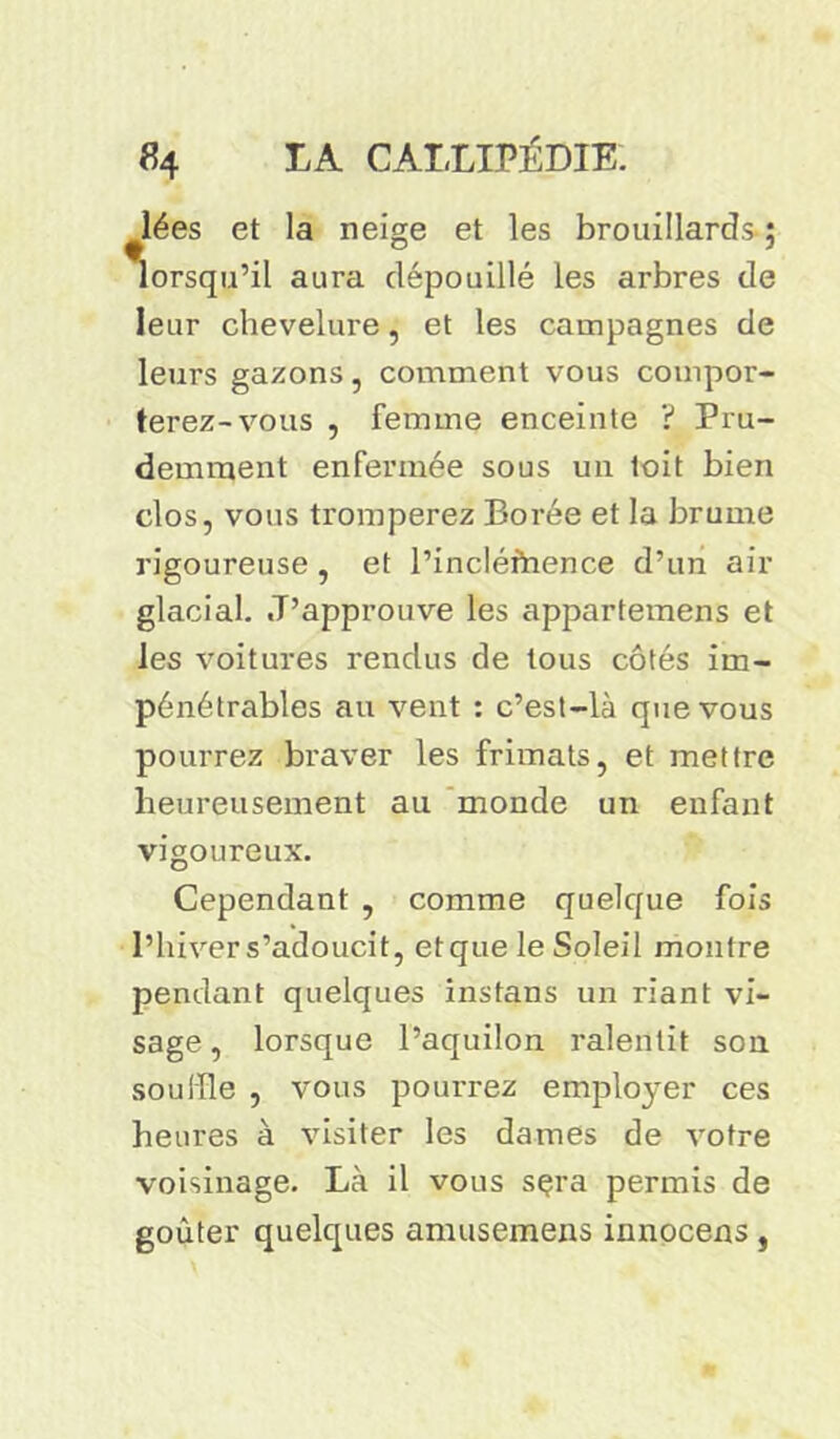 lées et la neige et les brouillards ; lorsqu’il aura dépouillé les arbres de leur chevelure, et les campagnes de leurs gazons, comment vous compor- terez-vous , femme enceinte ? Pru- demment enfermée sous un toit bien clos, vous tromperez Borée et la brume rigoureuse , et l’incléfrience d’un air glacial. J’approuve les appartemens et les voitures rendus de tous côtés im- pénétrables au vent : c’est-là que vous pourrez braver les frimais, et mettre heureusement au monde un enfant vigoureux. Cependant , comme quelque fois l’hiver s’adoucit, etque le Soleil montre pendant quelques instans un riant vi- sage, lorsque l’aquilon ralentit son souffle , vous pourrez employer ces heures à visiter les dames de votre voisinage. Là il vous sçra permis de goûter quelques amusemens innocens,