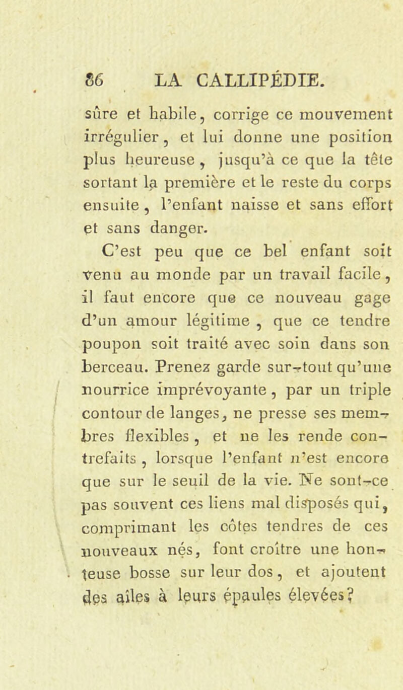 sûre et habile, corrige ce mouvement irrégulier, et lui donne une position plus heureuse, jusqu’à ce que la tête sortant la première et le reste du corps ensuite , l’enfant naisse et sans effort et sans danger. C’est peu que ce bel enfant soit venu au monde par un travail facile, il faut encore que ce nouveau gage d’un amour légitime , que ce tendre poupon soit traité avec soin dans son berceau. Prenez garde sur-tout qu’une nourrice imprévoyante , par un triple contour de langes, ne presse ses mem-r bres flexibles , et ne les rende con- trefaits , lorsque l’enfant n’est encore que sur le seuil de la vie. Ne sont-ce pas souvent ces liens mal disposés qui, comprimant les côtes tendres de ces nouveaux nés, font croître une hon^ teuse bosse sur leur dos, et ajoutent des ailes à leurs épaules élevées?