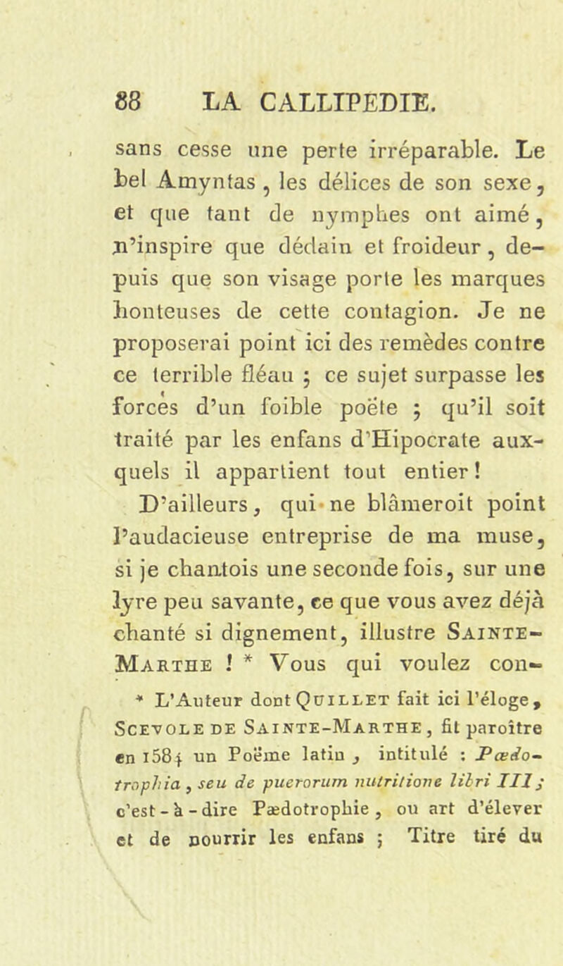 sans cesse une perte irréparable. Le bel Amyntas , les délices de son sexe, et que tant de nymphes ont aimé, m’inspire que dédain et froideur, de- puis que son visage porte les marques honteuses de cette contagion. Je ne proposerai point ici des remèdes contre ce terrible fléau ; ce sujet surpasse les forces d’un foible poete ; qu’il soit traité par les enfans d’Hipocrate aux- quels il appartient tout entier! D’ailleurs, qui ne blâmeroit point l’audacieuse entreprise de ma inuse, si je chantois une seconde fois, sur une lyre peu savante, ce que vous avez déjà chanté si dignement, illustre Sainte- Marthe ! * Vous qui voulez con- * L’Auteur dontQüiLLET fait ici l’éloge, Scevole de Sainte-Marthe , fil paroître en 1584 un Poëme latin , intitulé ; Pœdo- trophia, seu de puerorum nutrition* lilri IIIj c’est- k -dire Pædotropbie , ou art d’élever et de nourrir les enfans ; Titre tiré du