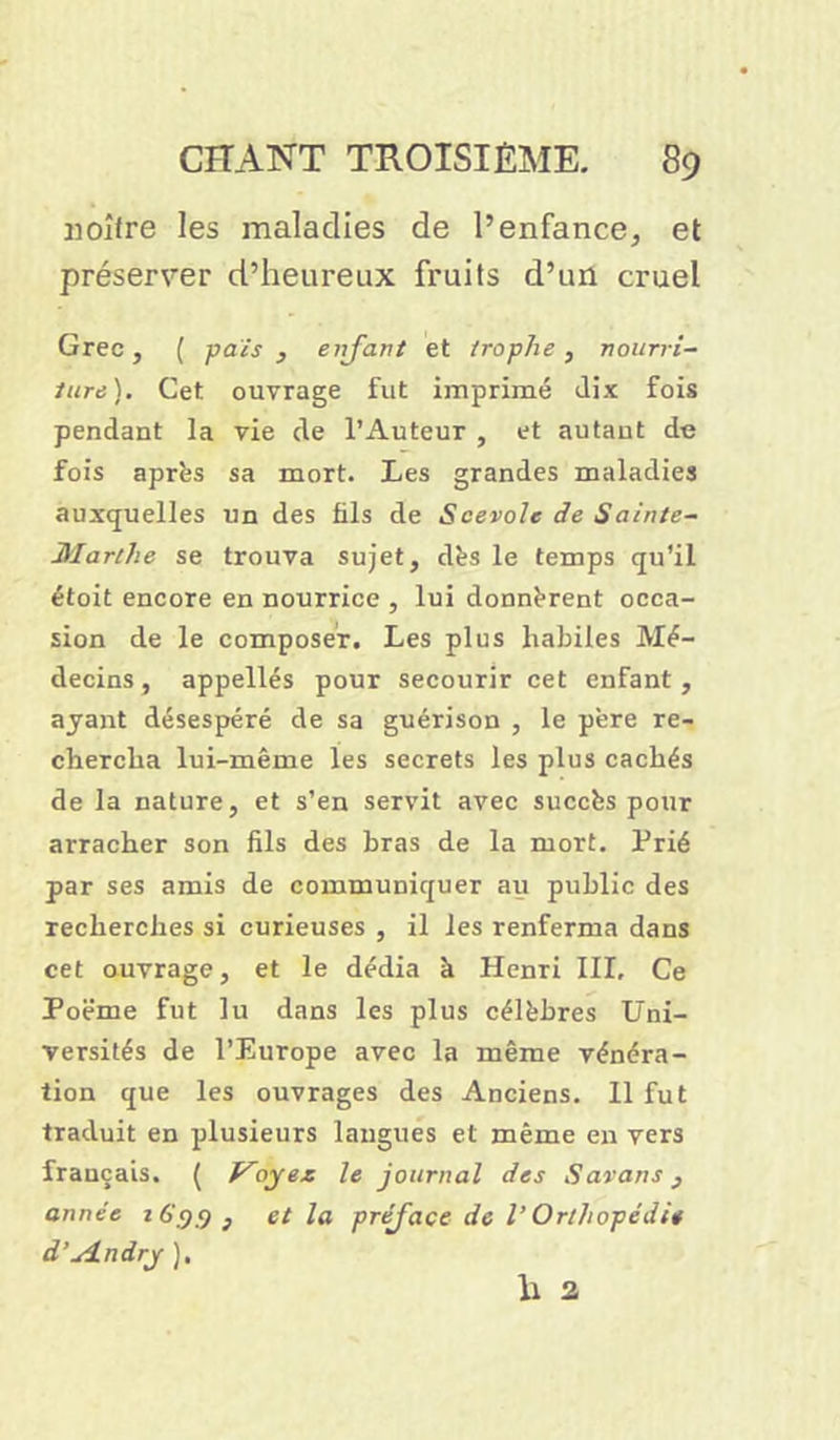 jioîfre les maladies de l’enfance, et préserver d’heureux fruits d’un cruel Grec, ( pais , enfant et irophe, nourri- ture). Cet ouvrage fut imprimé dix fois pendant la vie de l’Auteur , et autant de fois après sa mort. Les grandes maladies auxquelles un des fils de Scevole de Sainte- Marthe se trouva sujet, dès le temps qu'il étoit encore en nourrice , lui donnèrent occa- sion de le composer. Les plus habiles Mé- decins, appellés pour secourir cet enfant, ayant désespéré de sa guérison , le père re- chercha lui-même les secrets les plus cachés de la nature, et s’en servit avec succès pour arracher son fils des bras de la mort. Prié par ses amis de communiquer au public des recherches si curieuses , il les renferma dans cet ouvrage, et le dédia h Henri III, Ce Poëme fut lu dans les plus célèbres Uni- versités de l’Europe avec la même vénéra- tion que les ouvrages des Anciens. Il fut traduit en plusieurs langues et même en vers français. ( Voyez le journal des Savons, année 16.9.9, et la préface de V Orthopédie d'u4.ndry ), li a