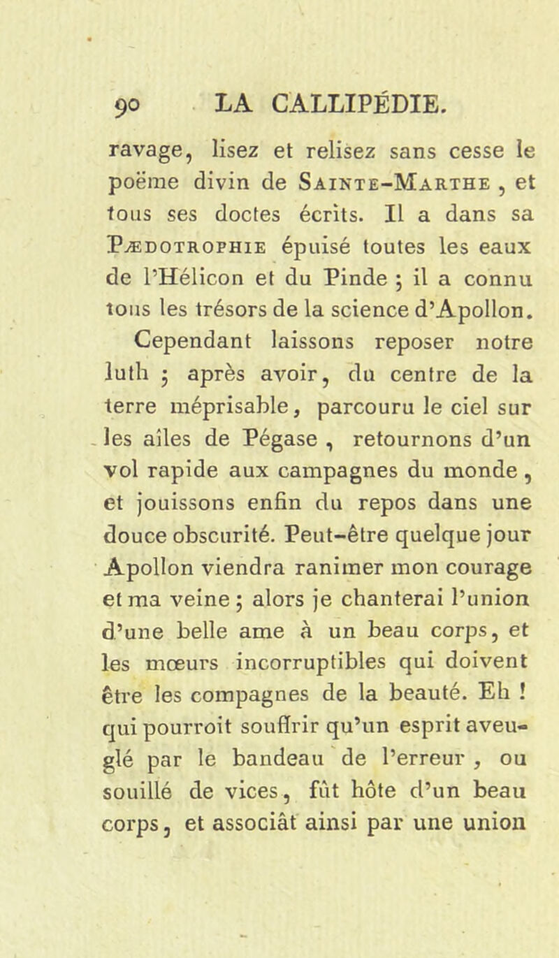 ravage, lisez et relisez sans cesse le poëme divin de Sainte-Marthe , et tous ses doctes écrits. Il a dans sa Pædotrophie épuisé toutes les eaux de l’Hélicon et du Pinde } il a connu tous les trésors de la science d’Apollon. Cependant laissons reposer notre luth 3 après avoir, du centre de la terre méprisable, parcouru le ciel sur les ailes de Pégase , retournons d’un vol rapide aux campagnes du monde, et jouissons enfin du repos dans une douce obscurité. Peut-être quelque jour Apollon viendra ranimer mon courage et ma veine ; alors je chanterai l’union d’une belle ame à un beau corps, et les mœurs incorruptibles qui doivent être les compagnes de la beauté. Eh ! qui pourroit souffrir qu’un esprit aveu- glé par le bandeau de l’erreur , ou souillé de vices, fût hôte d’un beau corps, et associât ainsi par une union