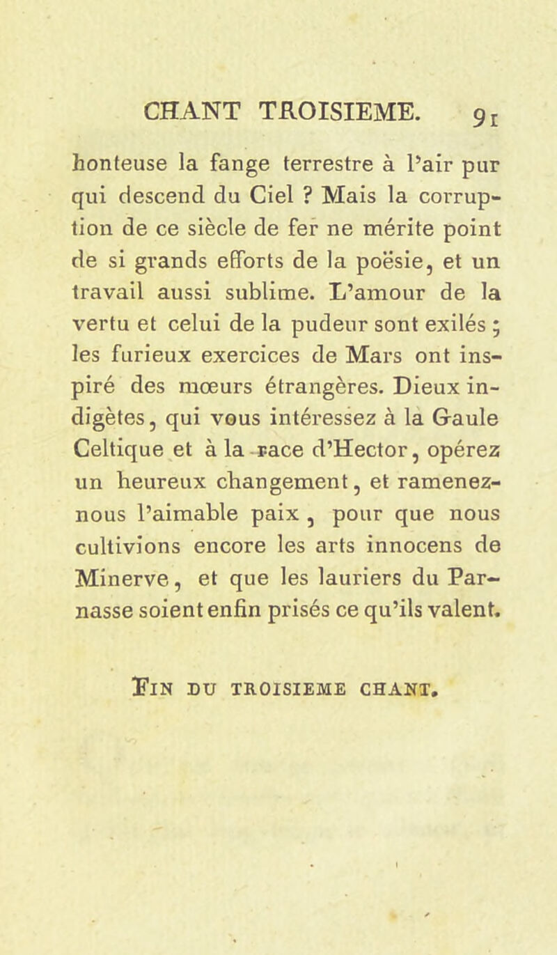 honteuse la fange terrestre à Pair pur qui descend du Ciel ? Mais la corrup- tion de ce siècle de fer ne mérite point de si grands efforts de la poésie, et un travail aussi sublime. L’amour de la vertu et celui de la pudeur sont exilés ; les furieux exercices de Mars ont ins- piré des mœurs étrangères. Dieux in- digètes, qui vous intéressez à la Gaule Celtique et à la race d’Hector, opérez un heureux changement, et ramenez- nous l’aimable paix , pour que nous cultivions encore les arts innocens de Minerve, et que les lauriers du Par- nasse soient enfin prisés ce qu’ils valent. ElN DU TROISIEME CHANT.