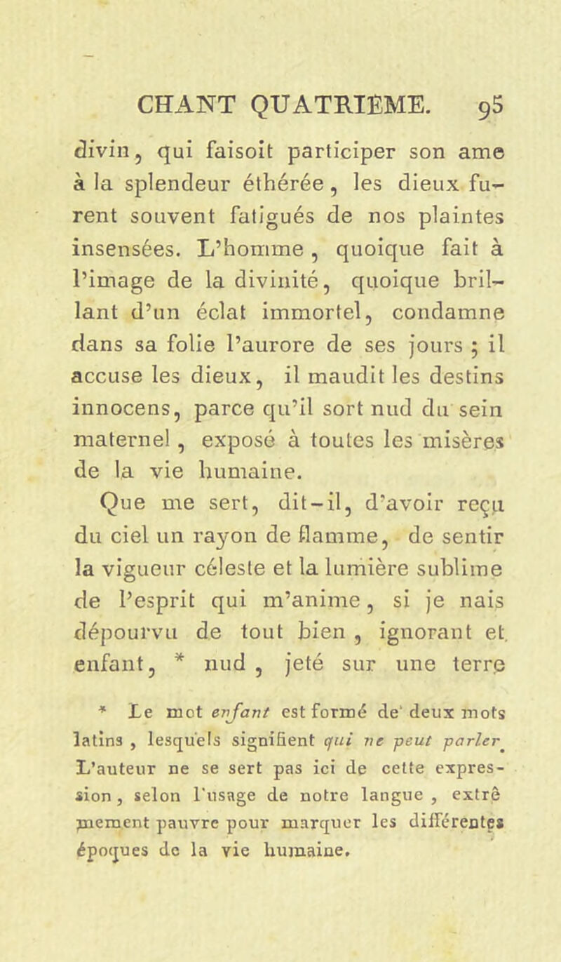 divin, qui faisoit participer son ame à la splendeur éthérée, les dieux fu- rent souvent fatigués de nos plaintes insensées. L’homme , quoique fait à l’image de la divinité, quoique bril- lant d’un éclat immortel, condamne dans sa folie l’aurore de ses jours ; il accuse les dieux, il maudit les destins innocens, parce qu’il sort nud du sein maternel, exposé à toutes les misères de la vie humaine. Que me sert, dit-il, d’avoir reçu du ciel un rayon de flamme, de sentir la vigueur céleste et la lumière sublime de l’esprit qui m’anime, si je nais dépourvu de tout bien , ignorant et. enfant, * nud , jeté sur une terrp * Le mot enfant est formé de'deux mots latins , lesquels signifient qui ne peut parler L’auteur ne se sert pas ici de cette expres- sion, selon l'usage de notre langue, extrè jnement pauvre pour marquer les différentes époques de la vie humaine.