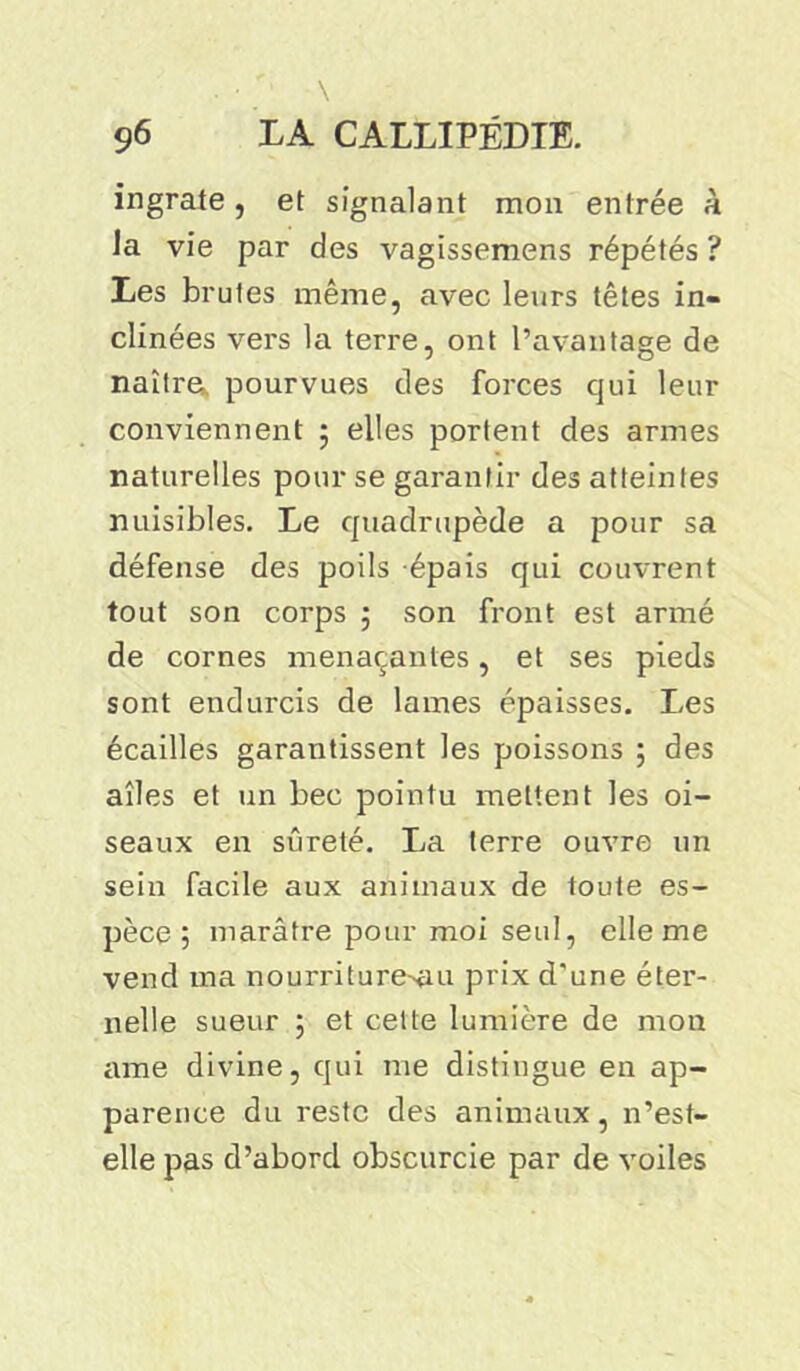 \ 96 LA CALLIPÉDIE. ingrate, et signalant mon entrée à la vie par des vagissemens répétés ? Les brutes même, avec leurs têtes in- clinées vers la terre, ont l’avantage de naîtra pourvues des forces qui leur conviennent 5 elles portent des armes naturelles pour se garantir des atteintes nuisibles. Le quadrupède a pour sa défense des poils épais qui couvrent tout son corps ; son front est armé de cornes menaçantes, et ses pieds sont endurcis de lames épaisses. Les écailles garantissent les poissons ; des aîles et un bec pointu mettent les oi- seaux en sûreté. La terre ouvre un sein facile aux animaux de toute es- pèce ; marâtre pour moi seul, elle me vend ma nourriture^u prix d'une éter- nelle sueur 5 et cette lumière de mon cime divine, qui me distingue en ap- parence du reste des animaux, n’est- elle pas d’abord obscurcie par de voiles