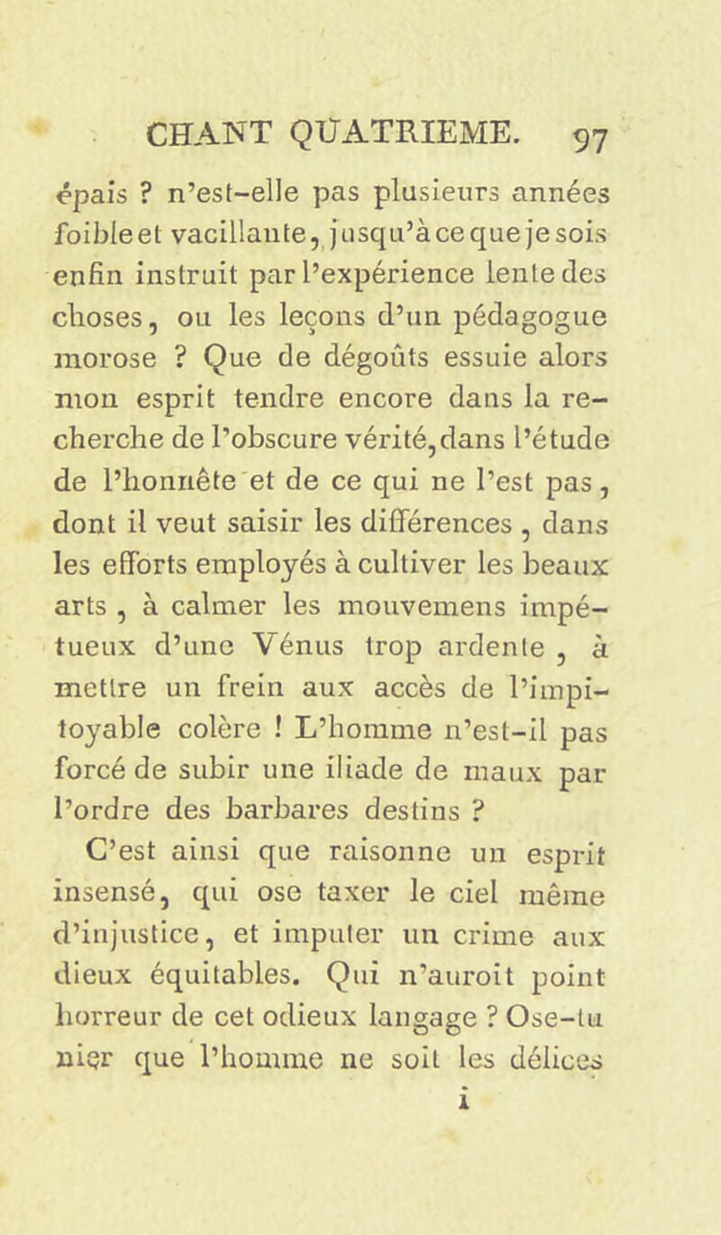 épais ? n’est-elle pas plusieurs années foibleet vacillante, jusqu’àce que je sois enfin instruit par l’expérience lente des choses, ou les leçons d’un pédagogue morose ? Que de dégoûts essuie alors mon esprit tendre encore dans la re- cherche de l’obscure vérité,dans l’étude de l’honnête et de ce qui ne l’est pas, dont il veut saisir les différences , dans les efforts employés à cultiver les beaux arts , à calmer les mouvemens impé- tueux d’une Vénus trop ardente , à mettre un frein aux accès de l’impi- toyable colère ! L’homme n’est-il pas forcé de subir une iliade de maux par l’ordre des barbares destins ? C’est ainsi que raisonne un esprit insensé, qui ose taxer le ciel même d’injustice, et imputer un crime aux dieux équitables. Qui n’auroit point horreur de cet odieux langage ? Ose-tu nier que l’homme ne soit les délices 1