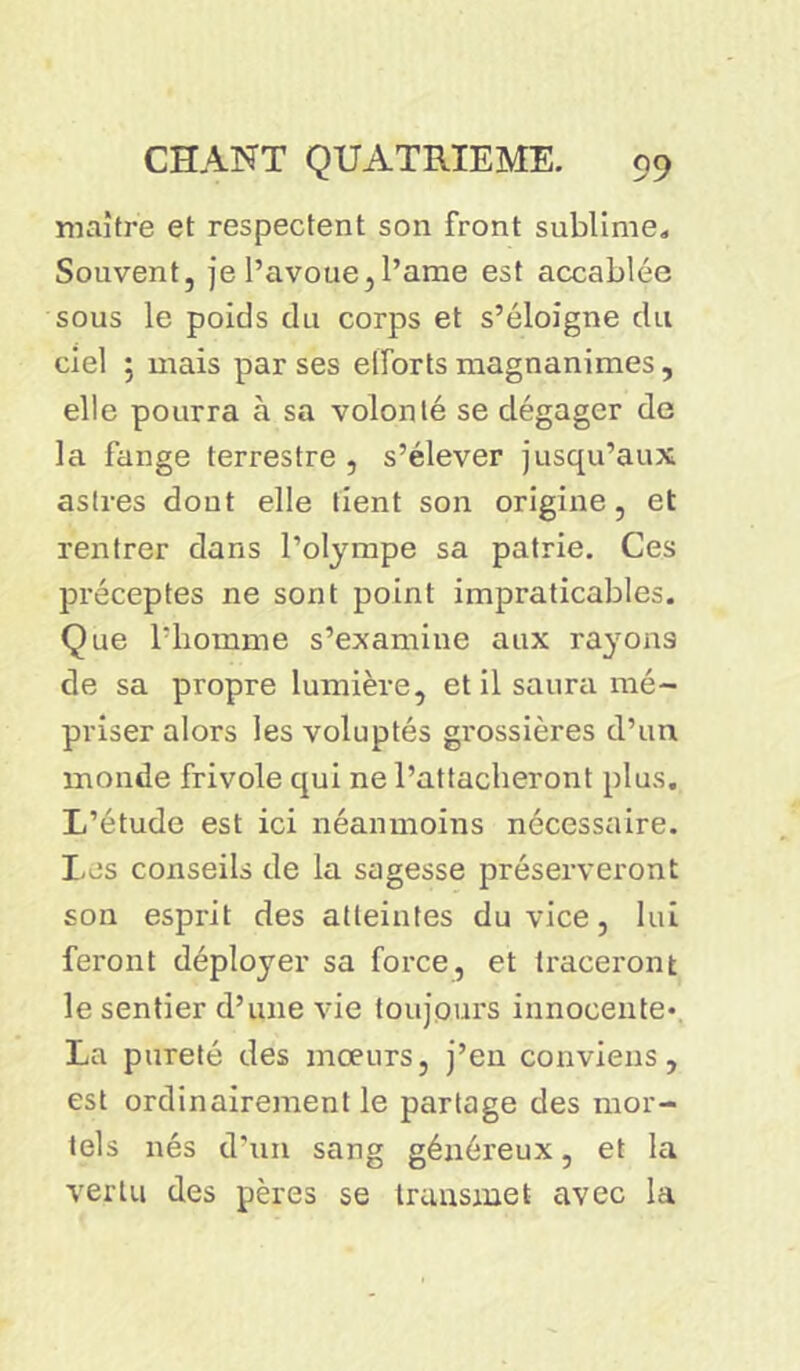 maître et respectent son front sublime. Souvent, je l’avoue, l’ame est accablée sous le poids du corps et s’éloigne du ciel ; mais par ses efforts magnanimes, elle pourra à sa volonté se dégager de la fange terrestre , s’élever jusqu’aux astres dont elle tient son origine, et rentrer dans l’olympe sa patrie. Ces préceptes ne sont point impraticables. Que l’homme s’examine aux rayons de sa propre lumière, et il saura mé- priser alors les voluptés grossières d’un monde frivole qui ne l’attacheront plus. L’étude est ici néanmoins nécessaire. Les conseils de la sagesse préserveront son esprit des atteintes du vice, lui feront déployer sa force, et traceront le sentier d’une vie toujours innocente* La pureté des moeurs, j’en conviens, est ordinairement le partage des mor- tels nés d’un sang généreux, et la vertu des pères se transmet avec la