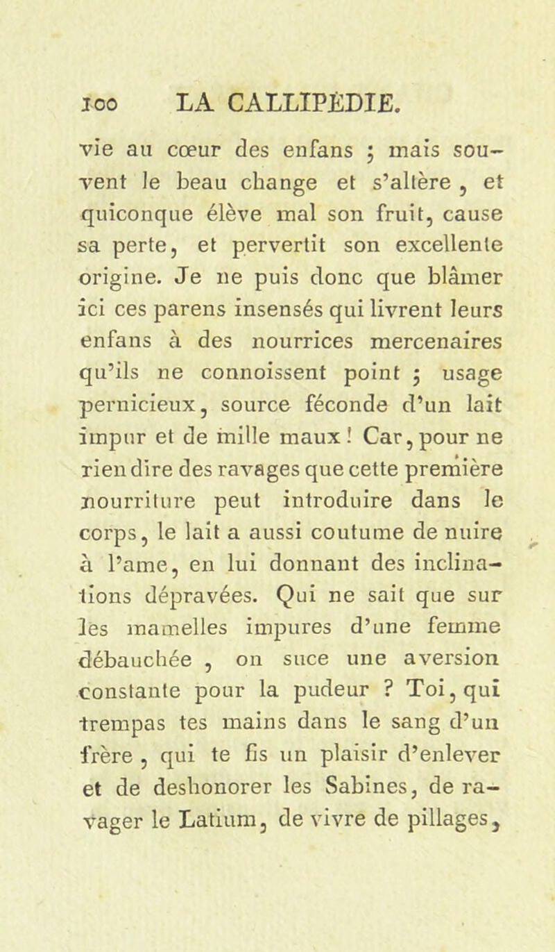 vie au cœur des enfans ; mais sou- vent le beau change et s’altère , et quiconque élève mal son fruit, cause sa perte, et pervertit son excellente origine. Je ne puis donc que blâmer ici ces parens insensés qui livrent leurs enfans à des nourrices mercenaires qu’ils ne connoissent point ; usage pernicieux, source féconde d’un lait impur et de mille maux! Car, pour ne rien dire des ravages que cette première nourriture peut introduire dans le corps, le lait a aussi coutume de nuire à l’ame, en lui donnant des inclina- tions dépravées. Qui ne sait que sur les mamelles impures d’une femme débauchée , on suce une aversion constante pour la pudeur ? Toi, qui -trempas tes mains dans le sang d’un frère , qui te fis un plaisir d’enlever et de deshonorer les Sabines, de ra- vager le Latium, de vivre de pillages.