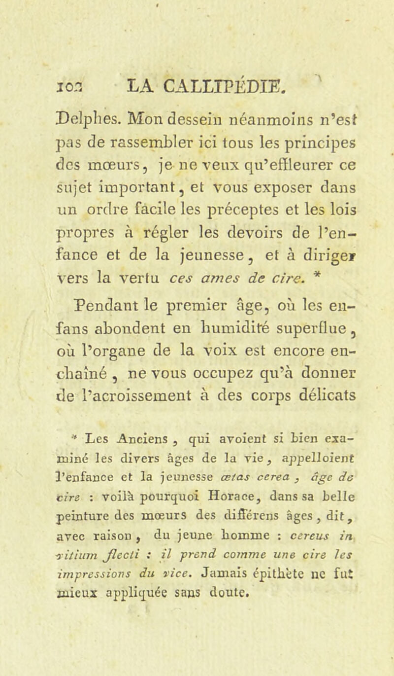 Delphes. Mon dessein néanmoins n’est pas de rassembler ici tous les principes des mœurs, je ne veux qu’effleurer ce sujet important, et vous exposer dans un ordre facile les préceptes et les lois propres à régler les devoirs de l’en- fance et de la jeunesse, et à diriger vers la vertu ces âmes de cire. * Pendant le premier âge, où les en- fans abondent en humidité superflue , où l’organe de la voix est encore en- chaîné , ne vous occupez qu’à donner de l’acroissement à des corps délicats * Les Anciens , qui avoient si Bien exa- miné les divers âges de la vie, appelloient 3’enfance et la jeunesse ce/as ccrea , âge de cire : voilà pourquoi Horace, dans sa belle peinture des mœurs des différens âges, dit, avec raison , du jeune laomme : cereus in ■vitium Jlecli : il -prend comme une cire les impressions du vice. Jamais épithète ne fut mieux appliquée sans doute.