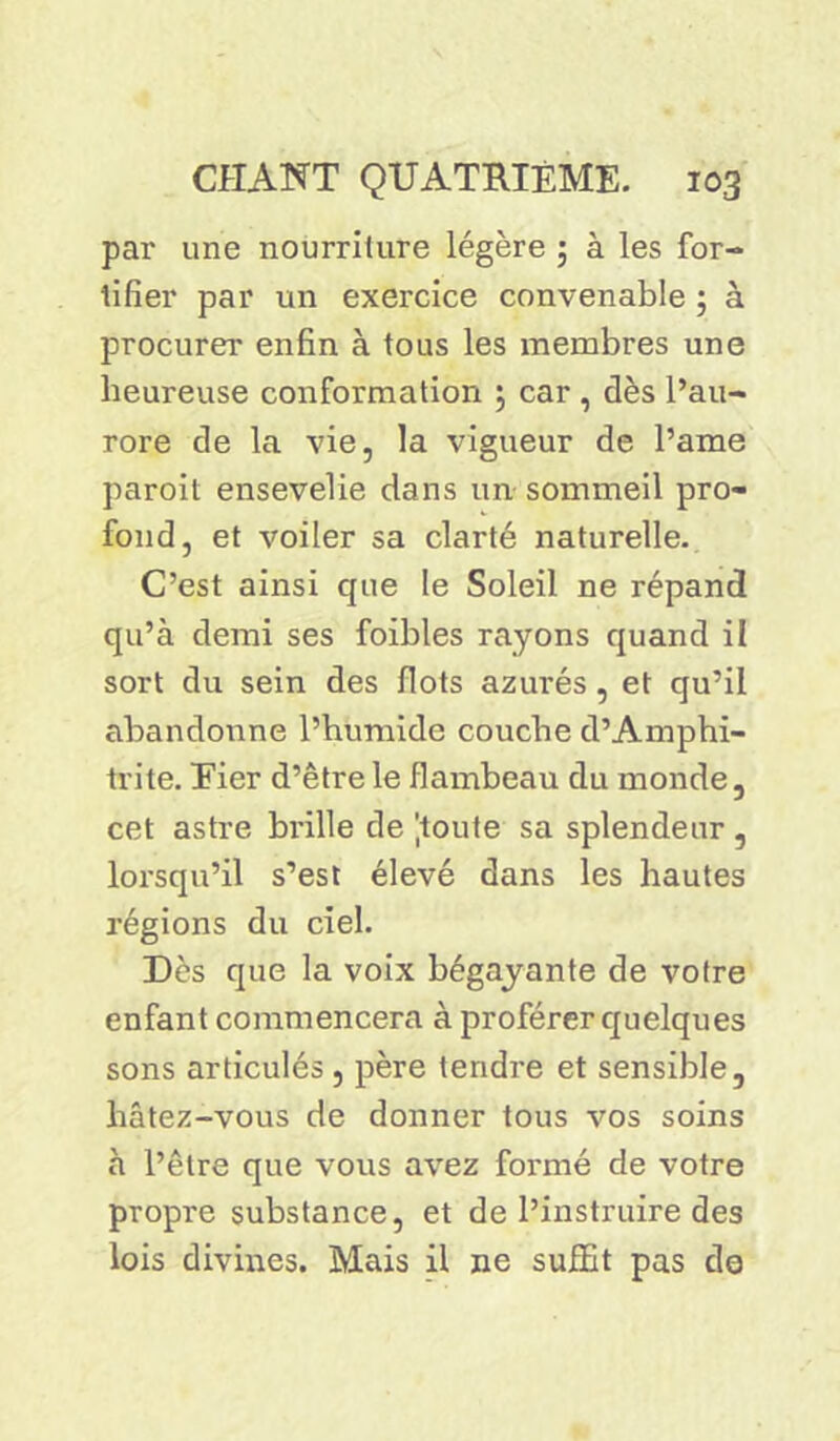 par une nourriture légère ; à les for- tifier par un exercice convenable ; à procurer enfin à tous les membres une heureuse conformation 5 car , dès l’au- rore de la vie, la vigueur de l’aine paroit ensevelie dans un sommeil pro- fond, et voiler sa clarté naturelle. C’est ainsi que le Soleil ne répand qu’à demi ses foibles rayons quand il sort du sein des flots azurés, et qu’il abandonne l’humide couche d’Amphi- trite. Eier d’être le flambeau du monde, cet astre brille de jtoute sa splendeur , lorsqu’il s’est élevé dans les hautes régions du ciel. Des que la voix bégayante de votre enfant commencera à proférer quelques sons articulés , père tendre et sensible, hâtez-vous de donner tous vos soins à l’être que vous avez formé de votre propre substance, et de l’instruire des lois divines. Mais il ne suffit pas de