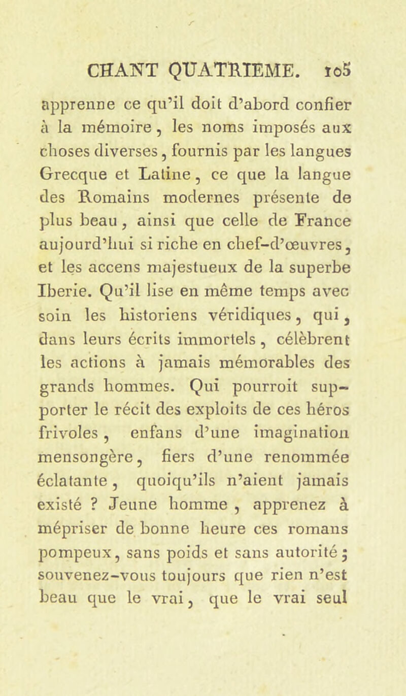 apprenne ce qu’il doit d’abord confier à la mémoire, les noms imposés aux choses diverses, fournis par les langues Grecque et Latine, ce que la langue des Romains modernes présente de plus beau , ainsi que celle de France aujourd’hui si riche en chef-d’œuvres, et les accens majestueux de la superbe Iberie. Qu’il lise en même temps avec soin les historiens véridiques, qui, dans leurs écrits immortels , célèbrent les actions à jamais mémorables des grands hommes. Qui pourroit sup- porter le récit des exploits de ces héros frivoles, enfans d’une imagination mensongère, fiers d’une renommée éclatante, quoiqu’ils n’aient jamais existé ? Jeune homme , apprenez à mépriser de bonne heure ces romans pompeux, sans poids et sans autorité; souvenez-vous toujours que rien n’est beau que le vrai, que le vrai seul