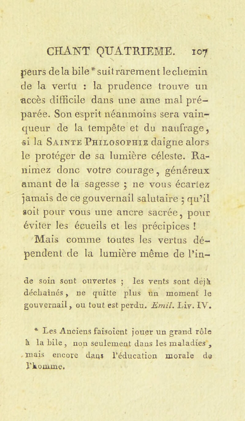 peurs delà bile*suitrarement lecliemin de la vertu : la prudence trouve un accès difficile dans une arae mal pré- parée. Son esprit néanmoins sera vain- queur de la tempête et du naufrage, si la Sainte Philosophie daigne alors le protéger de sa lumière céleste. Ra- nimez donc votre courage, généreux amant de la sagesse ; ne vous écartez jamais de ce gouvernail salutaire 5 qu’il soit pour vous une ancre sacrée, pour éviter les écueils et les précipices ! Mais comme toutes les vertus dé- pendent de la lumière même de Pin- de soin sont ouvertes ; les vents sont déjà déchaînés, ne quitte plus un moment le gouvernail, ou tout est perdu. Ernil. Liv. IV. * Les Anciens faisoicnt jouer un grand rôle à la bile, non seulement dans les maladies , mais encore dam l’éducation morale da l'komme.