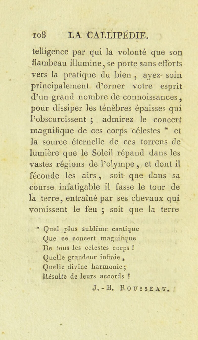telligence par qui la volonté que son flambeau illumine, se porte sans efforts vers la pratique du bien , ayez- soin principalement d’orner votre esprit d’un grand nombre de connoissances , pour dissiper les ténèbres épaisses qui l’obscurcissent ; admirez le concert magnifique de ces corps célestes * et la source éternelle de ces torrens de lumière que le Soleil répand dans les vastes régions de l’olympe, et dont il féconde les airs, soit que dans sa course infatigable il fasse le tour de la terre, entraîné par ses chevaux qui vomissent le feu ; soit que la terre * Quel plus sublime cantique Que ce concert magnifïtpue De tous les célestes corps ! Quelle grandeur intime , Quelle dirine harmonie; Résulte de leurs accords ! J,-B. Rousseav.