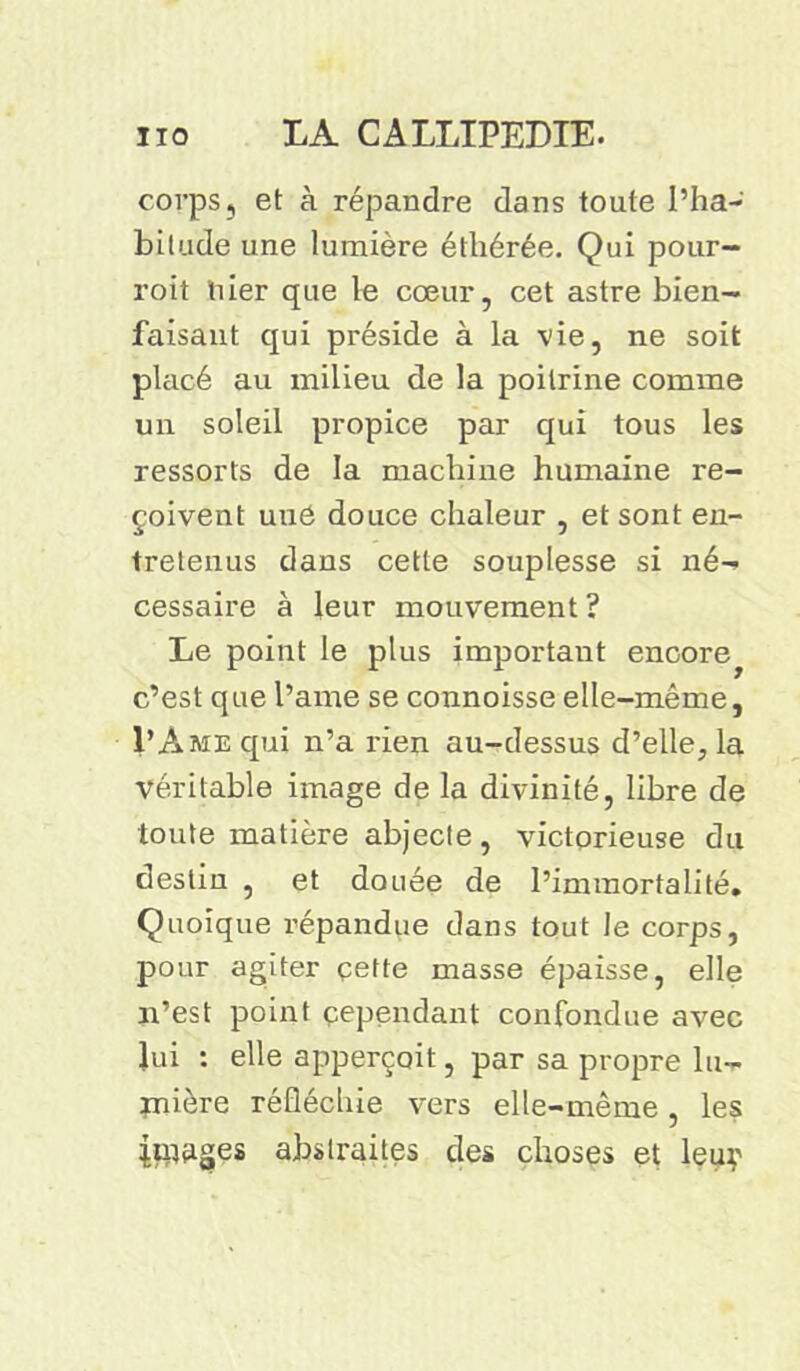 corps, et à répandre dans toute l’ha- bitude une lumière étliérée. Qui pour- roit hier que le cœur, cet astre bien- faisant qui préside à la vie, ne soit placé au milieu de la poitrine comme un soleil propice par qui tous les ressorts de la machine humaine re- çoivent uué douce chaleur , et sont en- tretenus dans cette souplesse si né- cessaire à leur mouvement? Le point le plus important encore^ c’est que l’ame se connoisse elle-même, VA me qui n’a rien au-dessus d’elle, la véritable image de la divinité, libre de toute matière abjecte, victorieuse du destin , et douée de l’immortalité. Quoique répandue dans tout le corps, pour agiter çette masse épaisse, elle n’est point cependant confondue avec lui : elle apperçoit, par sa propre lu- jnière réfléchie vers elle-même, les liquges abstraites des choses et leuy