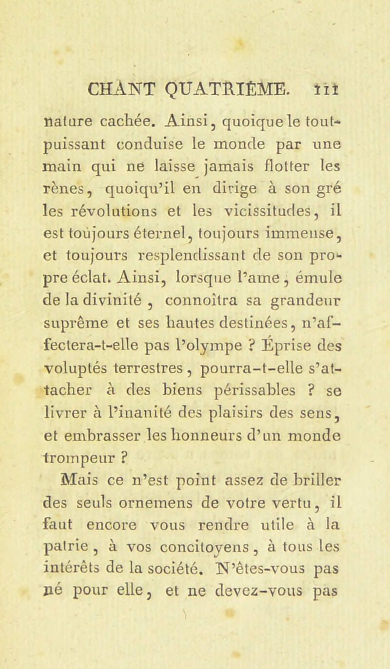 nature cachée. Ainsi, quoique le tout- puissant conduise le monde par une main qui ne laisse jamais flotter les rênes, quoiqu’il en dirige à son gré les révolutions et les vicissitudes, il est toujours éternel, toujours immense, et toujours resplendissant de son pro* pre éclat. Ainsi, lorsque l’ame , émule de la divinité , connoilra sa grandeur suprême et ses hautes destinées, n’af- fectera-t-elle pas l’olympe ? Éprise des voluptés terrestres , pourra-t-elle s’at- tacher à des biens périssables ? se livrer à l’inanité des plaisirs des sens, et embi'asser les honneurs d’un monde trompeur ? Mais ce n’est point assez de briller clés seuls ornemens de votre vertu, il faut encore vous rendre utile à la patrie , à vos concilovens, à tons les intérêts de la société. N’êtes-vous pas jaé pour elle, et ne devez-vous pas