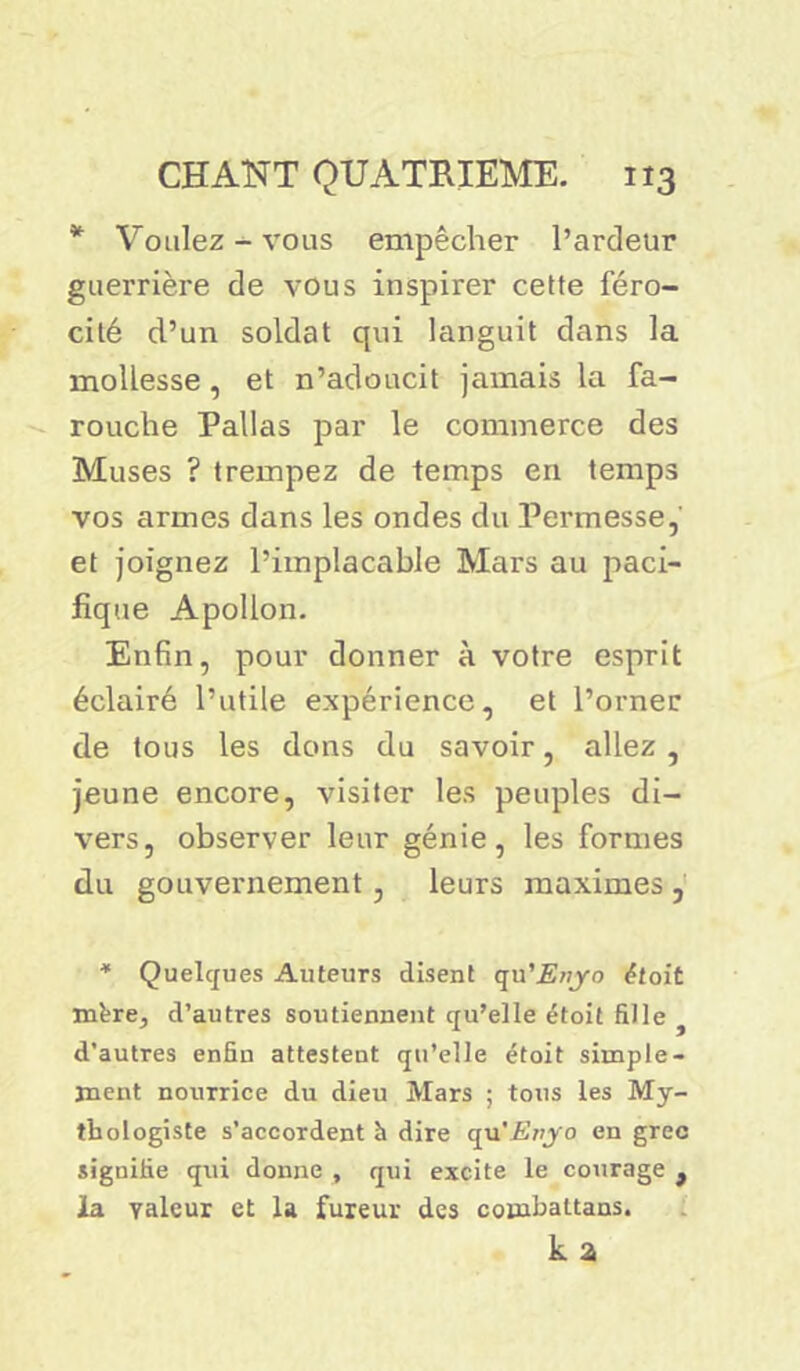* Voulez-vous empêcher l’ardeur guerrière de vous inspirer cette féro- cité d’un soldat qui languit dans la mollesse, et n’adoucit jamais la fa- rouche Pallas par le commerce des Muses ? trempez de temps en temps vos armes dans les ondes du Permesse, et joignez l’implacable Mars au paci- fique Apollon. Enfin, pour donner à votre esprit éclairé l’utile expérience, et l’orner de tous les dons du savoir, allez , jeune encore, visiter les peuples di- vers, observer leur génie, les formes du gouvernement, leurs maximes , * Quelques Auteurs disent qu'Enyo était mère, d’autres soutiennent qu’elle étoit fille d’autres enfin attestent qu’elle étoit simple- ment nourrice du dieu Mars ; tous les My- tbologiste s’accordent à dire qu 'Enyo en grec siguifie q\ii donne , qui excite le courage f la valeur et la fureur des cornbattans. k a