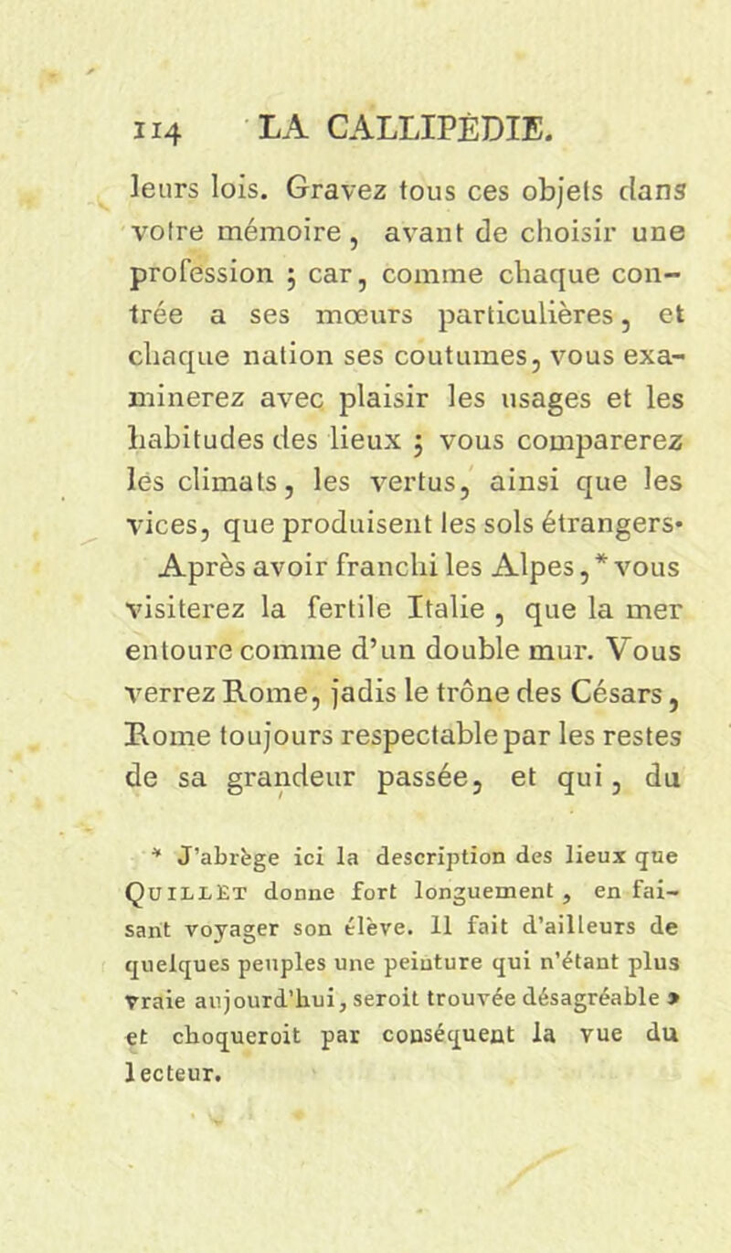 leurs lois. Gravez tous ces objets clans votre mémoire, avant de choisir une profession ; car, comme chaque con- trée a ses mœurs particulières, et chaque nation ses coutumes, vous exa- minerez avec plaisir les usages et les habitudes des lieux 3 vous comparerez lés climats, les vertus, ainsi que les vices, que produisent les sols étrangers* Après avoir franchi les Alpes, * vous visiterez la fertile Italie , que la mer entoure comme d’un double mur. Vous verrez Rome, jadis le trône des Césars, Rome toujours respectable par les restes de sa grandeur passée, et qui, du * J’abrège ici la description des lieux que QuillEt donne fort longuement, en fai- sant voyager son élève. 11 fait d’ailleurs de quelques peuples une peinture qui n’étant plus Vraie aujourd’hui, seroit trouvée désagréable » et choqueroit par conséquent la vue du lecteur.