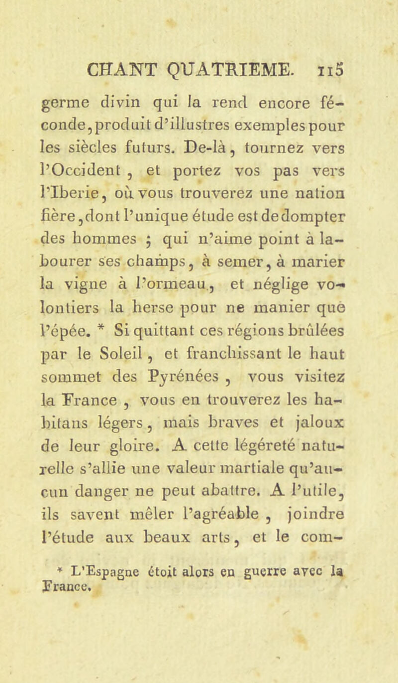 germe divin qui la rend encore fé- conde,produit d’illustres exemples pour les siècles futurs. De-là, tournez vers l’Occident , et portez vos pas vers l'Iberie, où vous trouverez une nation fière,dont l’unique étude estdedompter des hommes ; qui n’aime point à la- bourer ses champs, à semer, à marier la vigne à l’ormeau., et néglige vo- lontiers la herse pour ne manier que l’épée. * Si quittant ces régions brûlées par le Soleil, et franchissant le haut sommet des Pyrénées , vous visitez la France , vous en trouverez les ha- bitans légers, mais braves et jaloux de leur gloire. A celte légéreté natu- relle s’allie une valeur martiale qu’au- cun danger ne peut abattre. A l’utile, ils savent mêler l’agréable , joindre l’étude aux beaux arts, et le com- * L’Espagne étoit alors en guerre avec la France.
