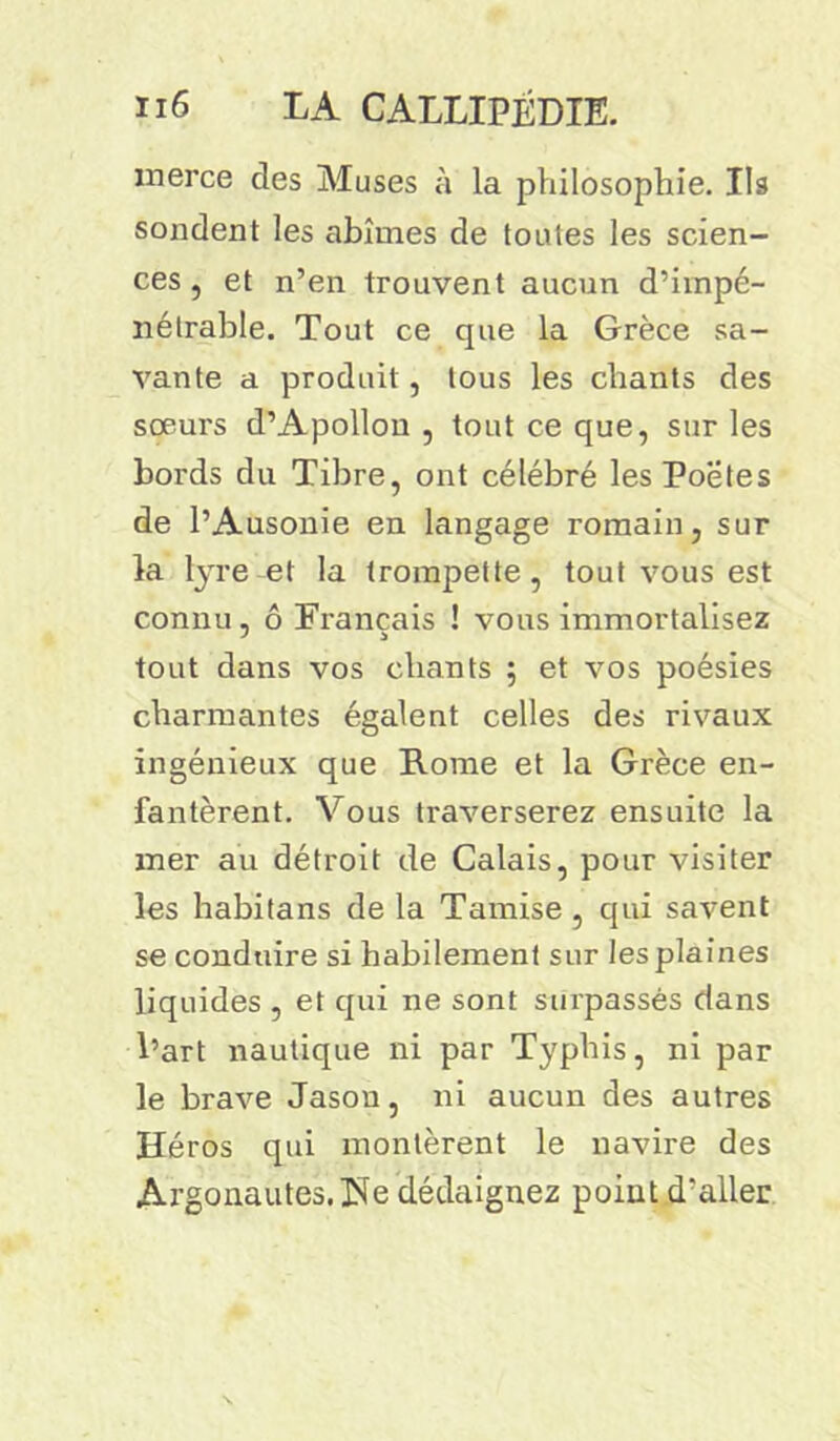 merce des Muses à la philosophie. Ils sondent les abîmes de toutes les scien- ces , et n’en trouvent aucun d’impé- nétrable. Tout ce que la Grèce sa- vante a produit, tous les chants des sœurs d’Apollon , tout ce que, sur les bords du Tibre, ont célébré les Poetes de l’Ausonie en langage romain, sur la lyre et la trompette, tout vous est connu, ô Français ! vous immortalisez tout dans vos chants 5 et vos poésies charmantes égalent celles des rivaux ingénieux que Rome et la Grèce en- fantèrent. Vous traverserez ensuite la mer au détroit de Calais, pour visiter les habitans de la Tamise , qui savent se conduire si habilement sur les plaines liquides , et qui ne sont surpassés dans l’art nautique ni par Typhis, ni par le brave Jason, ni aucun des autres Héros qui montèrent le navire des Argonautes. île dédaignez point d'aller
