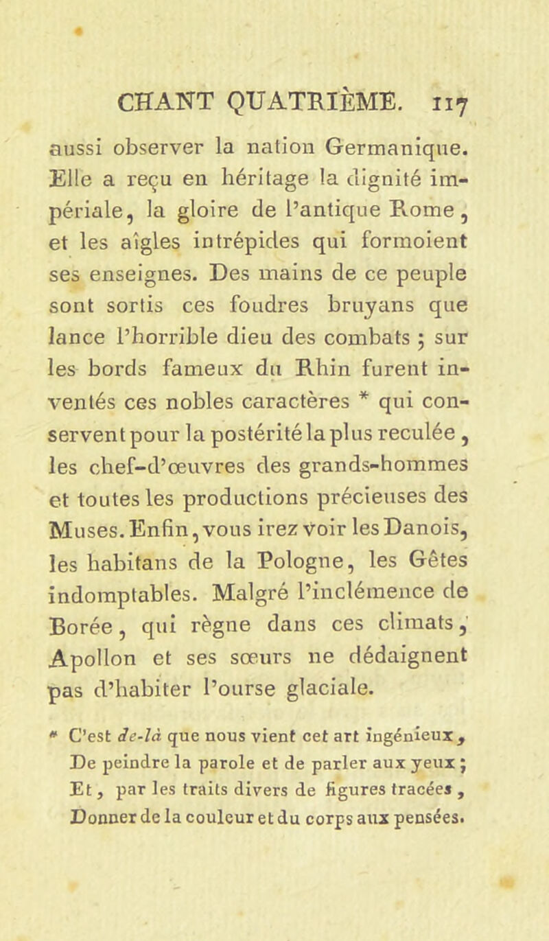 aussi observer la nation Germanique. Elle a reçu en héritage la dignité im- périale, la gloire de l’antique Rome , et les aigles intrépides qui formoient ses enseignes. Des mains de ce peuple sont sortis ces foudres bruyans que lance l’horrible dieu des combats ; sur les bords fameux du Rhin furent in- ventés ces nobles caractères * qui con- servent pour la postérité la plus reculée , les chef-d’œuvres des grands-hommes et toutes les productions précieuses des Muses. Enfin, vous irez voir les Danois, les habitans de la Pologne, les Gêtes indomptables. Malgré l’inclémence de Borée, qui règne dans ces climats, Apollon et ses sœurs ne dédaignent pas d’habiter l’ourse glaciale. * C’est de-là que nous vient cet art ingénieux , De peindre la parole et de parler aux yeux ; Et , par les traits divers de figures tracées , Donner de la couleur et du corps aux pensées.