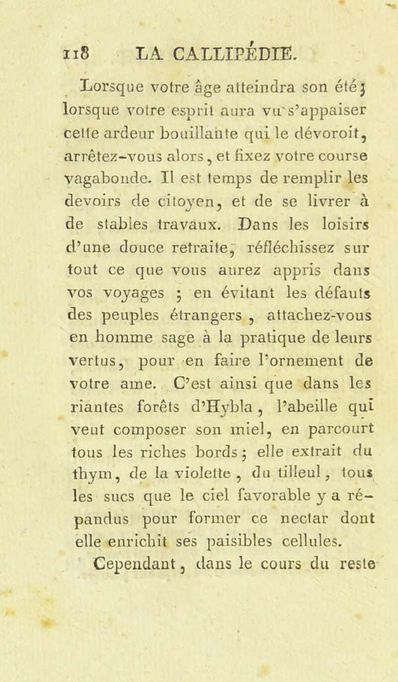 Lorsque votre âge atteindra son été ] lorsque votre esprit aura vu's’appaiser celte ardeur bouillante qui le dévoroit, arrêtez-vous alors, et fixez votre course vagabonde. Il est temps de remplir les devoirs de citoyen, et de se livrer à de stables travaux. Dans les loisirs d’une douce retraite, réfléchissez sur tout ce que vous aurez appris dans vos voyages ; en évitant les défauts des peuples étrangers , attachez-vous en homme sage à la pratique de leurs vertus, pour en faire l’ornement de votre ame. C’est ainsi que dans les riantes forêts d’Hybla, l’abeille qui veut composer son miel, en parcourt tous les riches bords ; elle extrait du thym, de la violette , du tilleul, tous les sucs que le ciel favorable y a ré- pandus pour former ce nectar dont elle enrichit ses paisibles cellules. Cependant, dans le cours du reste