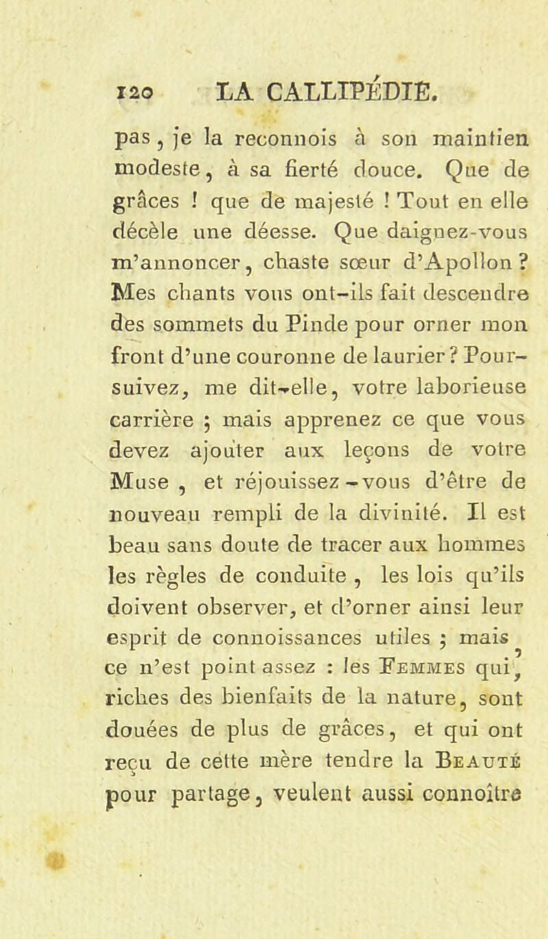 pas,je la reconnois à son maintien modeste, à sa fierté douce. Que de grâces ! que de majesté ! Tout en elle décèle une déesse. Que daignez-vous m’annoncer, chaste sœur d’Apollon? Mes chants vous ont-ils fait descendre des sommets du Pinde pour orner mon front d’une couronne de laurier? Pour- suivez, me diUelle, votre laborieuse carrière 5 mais apprenez ce que vous devez ajouter aux leçons de votre Muse, et réjouissez-vous d’être de nouveau rempli de la divinité. Il est beau sans doute de tracer aux hommes les règles de conduite , les lois qu’ils doivent observer, et d’orner ainsi leur esprit de connoissances utiles ; mais ce n’est point assez : les Femmes qui, riches des bienfaits de la nature, sont douées de plus de grâces, et qui ont reçu de cette mère tendre la Beauté pour partage, veulent aussi connoître