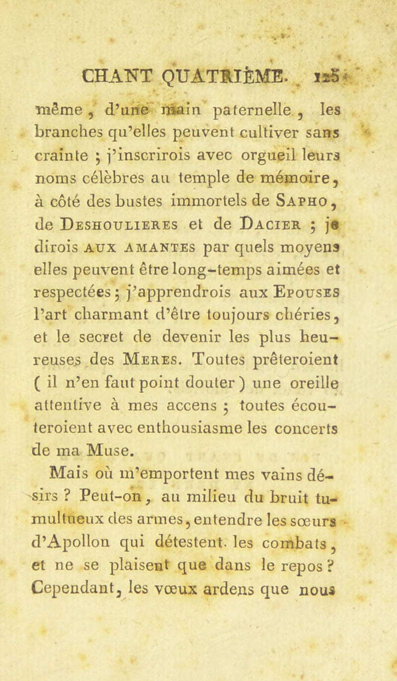 même , d’une main paternelle , les branches qu’elles peuvent cultiver sans crainte ; j’inscrirois avec orgueil leurs noms célèbres au temple de mémoire, à côté des bustes immortels de Sapho, de Deshoulieb.es et de Dacier ; j« dirois aux amantes par quels moyens elles peuvent être long-temps aimées et respectées ; j’apprendrois aux Epouses l’art charmant d’être toujours chéries, et le secret de devenir les plus heu- reuses des Meres. Toutes prêteroient ( il n’en faut point douter) une oreille attentive à mes accens 5 toutes écou- teroient avec enthousiasme les concerts de ma Muse. Mais où m’emportent mes vains dé- sirs ? Peut-on, au milieu du bruit tu- multueux des armes, entendre les sœurs d’Apollon qui détestent, les combats, et ne se plaisent que dans le repos ? Cependant, les vœux ardens que nous