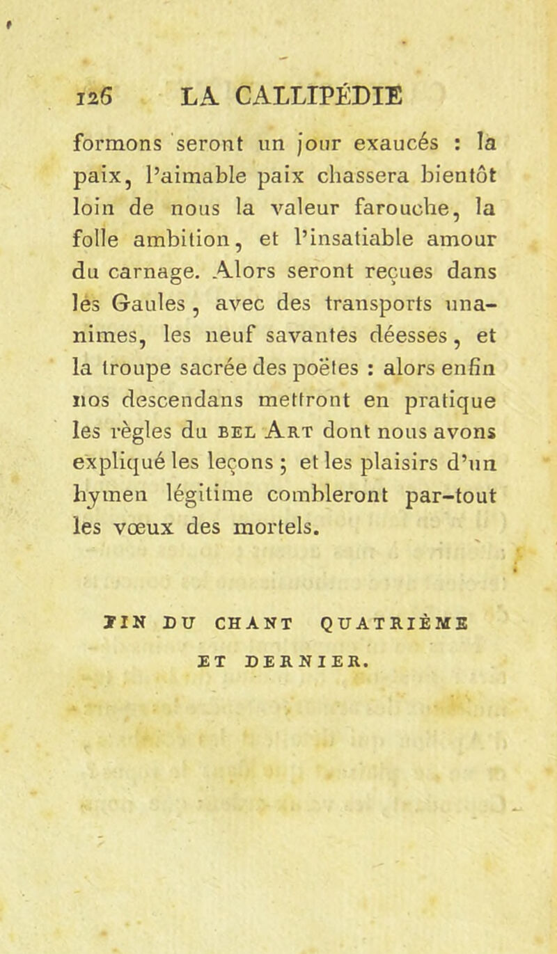 f formons seront un jour exaucés : la paix, l’aimable paix chassera bientôt loin de nous la valeur farouche, la folle ambition, et l’insatiable amour du carnage. Alors seront reçues dans lès Gaules , avec des transports una- nimes, les neuf savantes déesses, et la troupe sacrée des po'ëtes : alors enfin nos descendans mettront en pratique les règles du bel Art dont nous avons expliqué les leçons ; et les plaisirs d’un hymen légitime combleront par-tout les vœux des mortels. ÏIN DU CHANT QUATRIÈME ET DERNIER.
