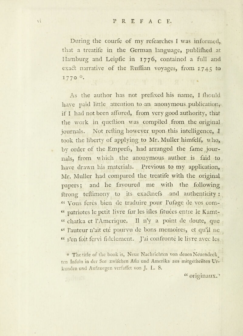 During the courfe of my refearches I was informed, that a treatife in the German language, publiffied at Hamburg and Leipfic in 1776, contained a full and exa£t narrative of the Ruffian voyages, from 1745 to 1770 * As the author has not prefixed his name, I Ihould have paid little attention to an anonymous, publication, if I had not been allured, from very good authority, that the work in queftion was compiled from the original journals. Not refting however upon this intelligence, I took the liberty of applying to Mr. Muller himfelf, who, by order of the Emprefs, had arranged the fame jour- nals, from which the anonymous author is faid to have drawn his materials. Previous to my application, Mr. Muller had compared the treatife with the original papers; and he favoured me with the following firong teftimony to its exa&nefs and authenticity : “ Vous feres bien de traduire pour l’ufage de vos com- “ patriotes le petit livre fur les ifles fituees entr.e le Kamt- “ chatka et l’Amerique. II n’y a point de doute, que “ l’auteur n’ait ete pourvu de bons memoires, et qu’il ne “ s’en foit fervi fidelement. J’ai confronte le livre avec les * The tide of the book is, Neue Nachrichten von denen Nenendeck^ ten Infuln in der See zwifehen Alia und Amerika aus mitgetheilten Ur- kunden und Aufzuegen verfaflet von J. L. S. “ originaux.'9