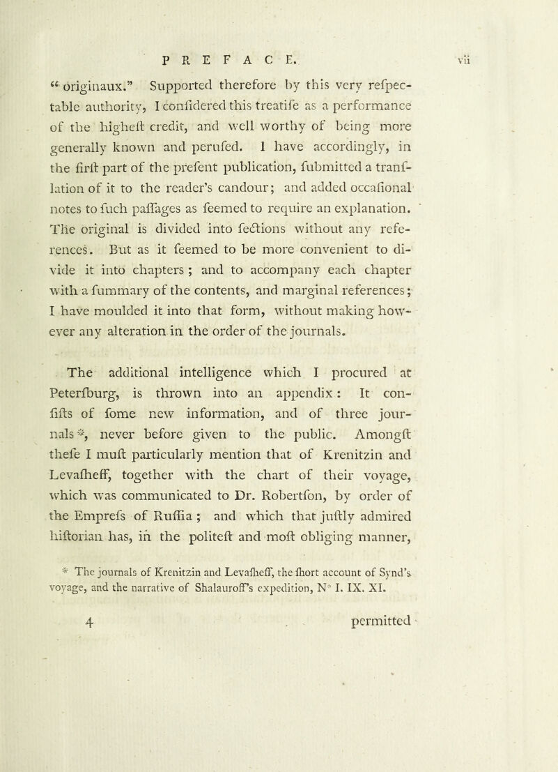 «• originaux.” Supported therefore by this very refpec- table authority, I confidered this treatife as a performance of the high eft credit, and well worthy of being more generally known and perufed. 1 have accordingly, in the firft part of the prefent publication, fubmitted a tranf- lation of it to the reader’s candour; and added occafional notes to fuch pafiages as feemed to require an explanation. The original is divided into fedtions without any refe- rences. But as it feemed to be more convenient to di- vide it into chapters ; and to accompany each chapter with a fummary of the contents, and marginal references; I have moulded it into that form, without making how- ever any alteration in the order of the journals. The additional intelligence which I procured at Peterfburg, is thrown into an appendix: It con- fifts of fome new information, and of three jour- nals *, never before given to the public. Amongft thefe I muft particularly mention that of Krenitzin and Levalheff, together with the chart of their voyage, which was communicated to Dr. Robertfon, by order of the Emprefs of Ruftia ; and which that juftly admired hiftorian has, in the politeft and moft obliging manner, * The journals of Krenitzin and LevafliefF, the lhort account of Synd’s voyage, and the narrative of ShalaurofFs expedition, N° I. IX. XI.