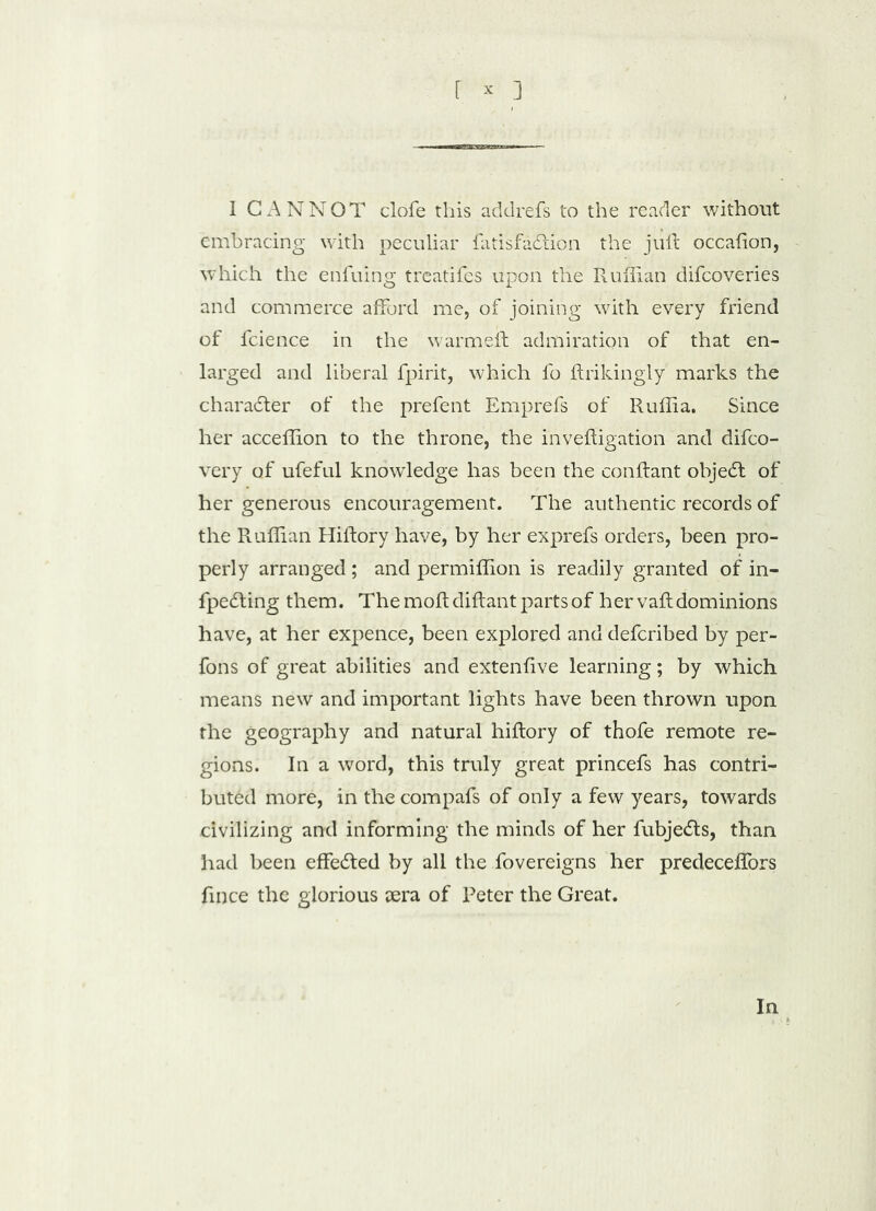 I CANNOT clofe this addrefs to the reader without embracing with peculiar fatisfadion the juft occafion, which the enfuing treatifes upon the Ruffian difcoveries and commerce afford me, of joining with every friend of fcience in the warmeft admiration of that en- larged and liberal fpirit, which fo ftrikingly marks the charader of the prefent Emprefs of Ruffia. Since her acceffion to the throne, the inveftigation and difco- very of ufeful knowledge has been the conftant objed of her generous encouragement. The authentic records of the Ruffian Hiftory have, by her exprefs orders, been pro- perly arranged ; and permiffion is readily granted of in- fpeding them. The moftdiftant parts of her vaft dominions have, at her expence, been explored and defcribed by per- fons of great abilities and extenfive learning; by which means new and important lights have been thrown upon the geography and natural hiftory of thofe remote re- gions. In a word, this truly great princefs has contri- buted more, in the compafs of only a few years, towards civilizing and informing the minds of her fubjeds, than had been effeded by all the fovereigns her predeceflors fince the glorious iera of Peter the Great. In