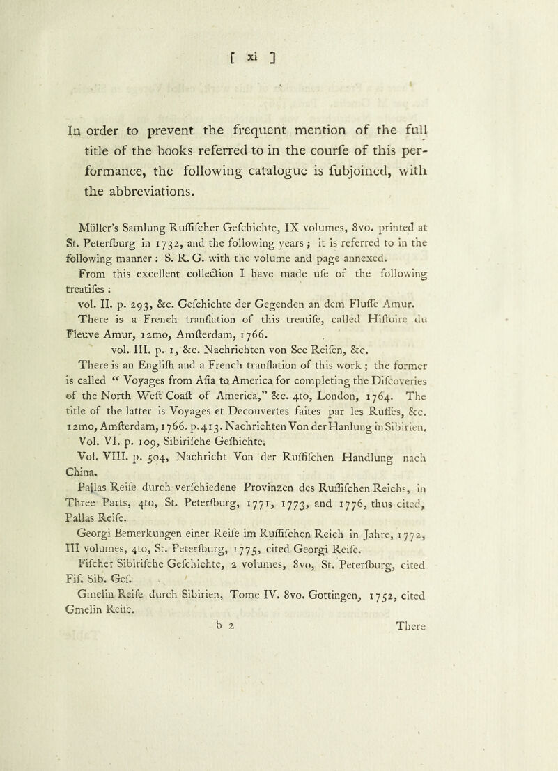 In order to prevent the frequent mention of the full title of the books referred to in the courfe of this per- formance, the following catalogue is fubjoined, with the abbreviations. Muller’s Samlung Ruflifcher Gefchichte, IX volumes, 8vo. printed at St. Peterfburg in 1732, and the following years ; it is referred to in the following manner: S. R. G. with the volume and page annexed. From this excellent collection I have made ufe of the following treatifes: vol. II. p. 293, &c. Gefchichte der Gegenden an dem Flufle Amur. There is a French tranflation of this treatife, called Hiftoire du Fleuve Amur, imo, Amfterdam, 1766. vol. III. p. 1, &c. Nachrichten von See Reifen, &c. There is an Englifh and a French tranflation of this work ; the former is called i( Voyages from Afla to, America for completing the Difcoveries of the North-Weft Coaft of America,” &c. 4to, London, 1764. The title of the latter is Voyages et Decouvertes faites par les Ruffes, Sec. i2mo, Amfterdam, 1766. p.413. Nachrichten Von derHanlung inSibirien. Vol. VI. p. 109, Sibirifche Gefhichte. Vol. VIII. p. 504, Nachricht Von der Ruflifchen Handlung nach China. Pallas Reife durch verfchiedene Provinzen des Ruflifchen Reichs, in Three Parts, 4to, St. Peterfburg, 1771, 1773, and 1776, thus cited, Pallas Reife. Georgi Bemerkungen einer Reife im Ruflifchen Reich in Jahre, 1772, III volumes, 4to, St. Peterfburg, 1775, cited Georgi Reife. Fifcher Sibirifche Gefchichte, 2 volumes, 8vo, St. Peterfburg, cited Fif. Sib. Gef. Gmelin Reife durch Sibirien, Tome IV. 8vo. Gottingen, 1752, cited Gmelin Reile. b 2 There