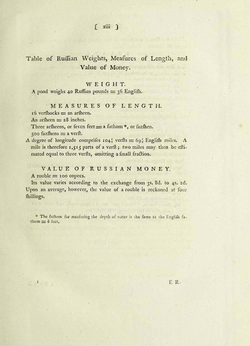 £ »« 3 Table of Ruffian Weights, Meafures of Length, and Value of Money. WEIGHT. A pood weighs 40 Ruffian pounds = 36 Engliffi. MEASURES OF LENGTH. 16 verffiocks = an arlheen. An arffieen = 28 inches. Three arffieens, or feven feet = a fathom *, or fazfhen. 500 fazffiens = a verft. A degree of longitude comprifes 104^ verfts = 69^ Engliffi miles. A mile is therefore 1,515 parts of a verft ; two miles may then be efti- mated equal to three verfts, omitting a fmall fra&ion. VALUE OF RUSSIAN MONEY. A rouble =100 copecs. Its value varies according to the exchange from 3s. 8d. to 4s. 2d. Upon an average, however, the value of a rouble is reckoned at four ffiillings. * The fathom for meal'uring the depth of water is the fame as the Englifli fa- shorn = 6 feet. I E R-